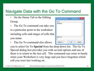 Navigate Data with the Go To Command
• On the Home Tab in the Editing
Group.
• The Go To command can take you
to a particular point in the worksheet
including cells and ranges of cells that
you name.
• The Go To command also allows
you to select Go To Special from the drop down list. The Go To
Special dialog box provides you with several options and one of
them is to return to the last cell. This command can come in handy
when your Worksheet is very large and you have forgotten which
cell you were last working on.
© 2014, John Wiley & Sons, Inc. Microsoft Official Academic Course, Microsoft Word 2016 25
 