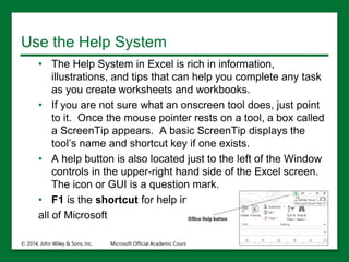 Use the Help System
• The Help System in Excel is rich in information,
illustrations, and tips that can help you complete any task
as you create worksheets and workbooks.
• If you are not sure what an onscreen tool does, just point
to it. Once the mouse pointer rests on a tool, a box called
a ScreenTip appears. A basic ScreenTip displays the
tool’s name and shortcut key if one exists.
• A help button is also located just to the left of the Window
controls in the upper-right hand side of the Excel screen.
The icon or GUI is a question mark.
• F1 is the shortcut for help in
all of Microsoft
© 2014, John Wiley & Sons, Inc. Microsoft Official Academic Course, Microsoft Word 2016 26
 