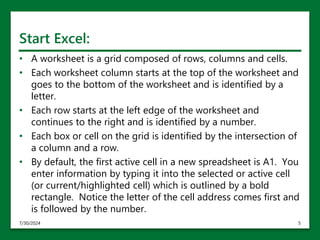 Start Excel:
• A worksheet is a grid composed of rows, columns and cells.
• Each worksheet column starts at the top of the worksheet and
goes to the bottom of the worksheet and is identified by a
letter.
• Each row starts at the left edge of the worksheet and
continues to the right and is identified by a number.
• Each box or cell on the grid is identified by the intersection of
a column and a row.
• By default, the first active cell in a new spreadsheet is A1. You
enter information by typing it into the selected or active cell
(or current/highlighted cell) which is outlined by a bold
rectangle. Notice the letter of the cell address comes first and
is followed by the number.
7/30/2024 5
 