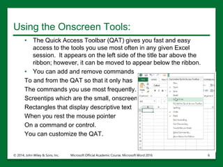 Using the Onscreen Tools:
• The Quick Access Toolbar (QAT) gives you fast and easy
access to the tools you use most often in any given Excel
session. It appears on the left side of the title bar above the
ribbon; however, it can be moved to appear below the ribbon.
• You can add and remove commands
To and from the QAT so that it only has
The commands you use most frequently.
Screentips which are the small, onscreen
Rectangles that display descriptive text
When you rest the mouse pointer
On a command or control.
You can customize the QAT.
© 2014, John Wiley & Sons, Inc. Microsoft Official Academic Course, Microsoft Word 2016 6
 