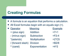 Creating Formulas A formula is an equation that performs a calculation.  All Excel formulas begin with an equals sign (=). Operator   Meaning Example + (plus sign) Addition =7+1 - (minus sign)  Subtraction =F2-4 *(asterick)   Multiplication =2*C5 / (forward slash)  Division =B2/8 ^ (caret) Exponentiation  =4^2 
