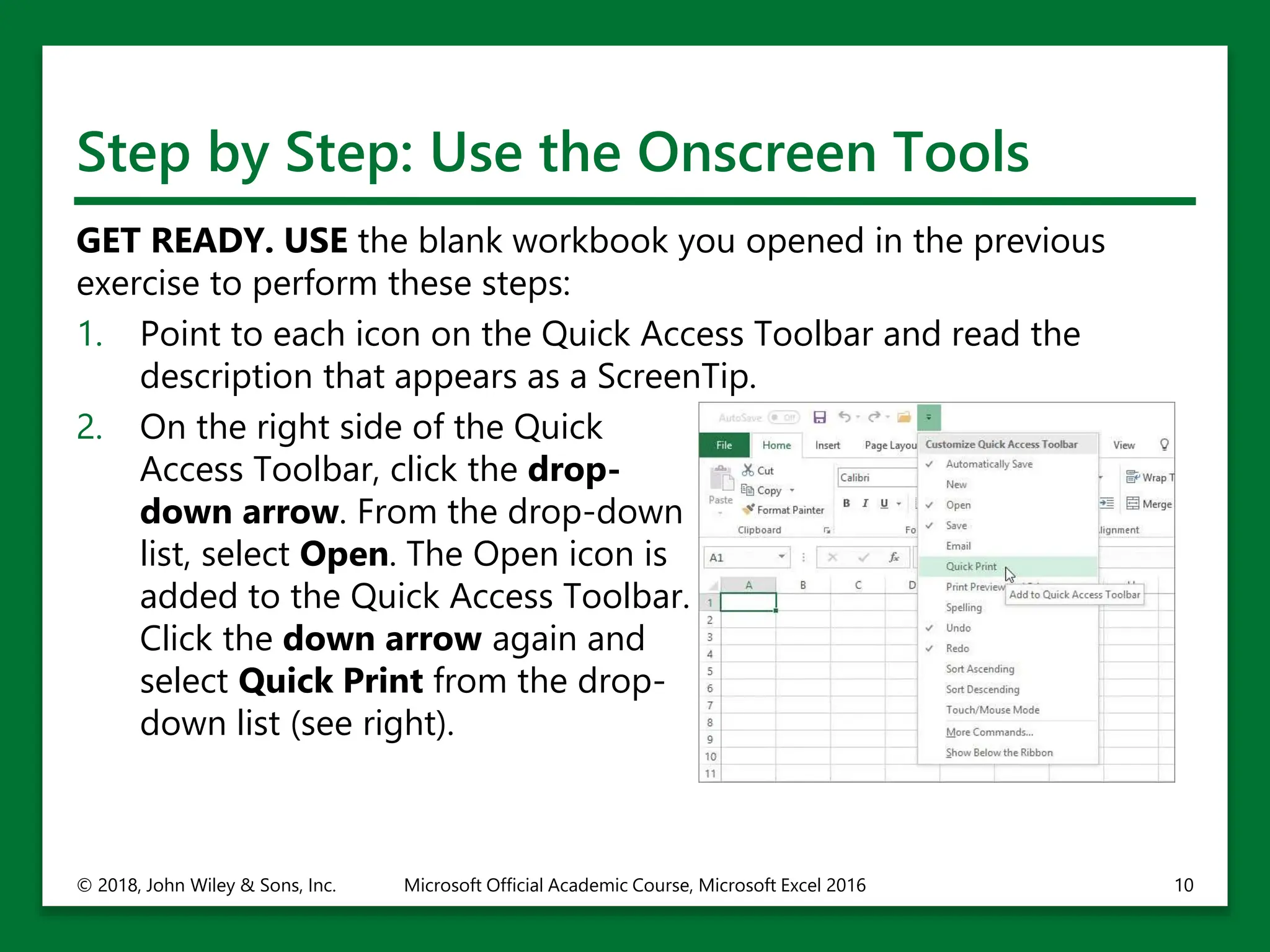 Step by Step: Use the Onscreen Tools
GET READY. USE the blank workbook you opened in the previous
exercise to perform these steps:
1. Point to each icon on the Quick Access Toolbar and read the
description that appears as a ScreenTip.
2. On the right side of the Quick
Access Toolbar, click the drop-
down arrow. From the drop-down
list, select Open. The Open icon is
added to the Quick Access Toolbar.
Click the down arrow again and
select Quick Print from the drop-
down list (see right).
© 2018, John Wiley & Sons, Inc. Microsoft Official Academic Course, Microsoft Excel 2016 10
 