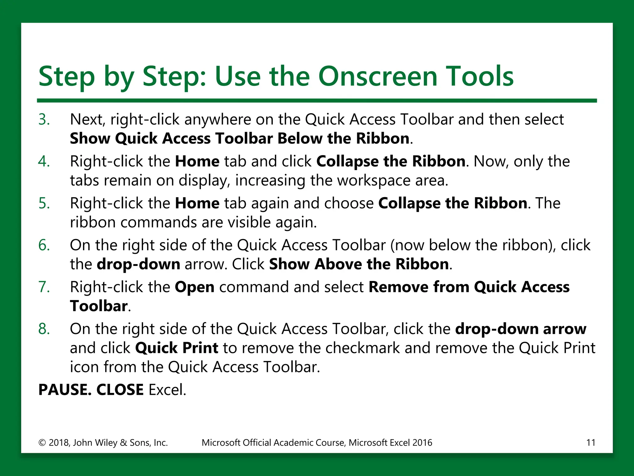 Step by Step: Use the Onscreen Tools
3. Next, right-click anywhere on the Quick Access Toolbar and then select
Show Quick Access Toolbar Below the Ribbon.
4. Right-click the Home tab and click Collapse the Ribbon. Now, only the
tabs remain on display, increasing the workspace area.
5. Right-click the Home tab again and choose Collapse the Ribbon. The
ribbon commands are visible again.
6. On the right side of the Quick Access Toolbar (now below the ribbon), click
the drop-down arrow. Click Show Above the Ribbon.
7. Right-click the Open command and select Remove from Quick Access
Toolbar.
8. On the right side of the Quick Access Toolbar, click the drop-down arrow
and click Quick Print to remove the checkmark and remove the Quick Print
icon from the Quick Access Toolbar.
PAUSE. CLOSE Excel.
© 2018, John Wiley & Sons, Inc. Microsoft Official Academic Course, Microsoft Excel 2016 11
 
