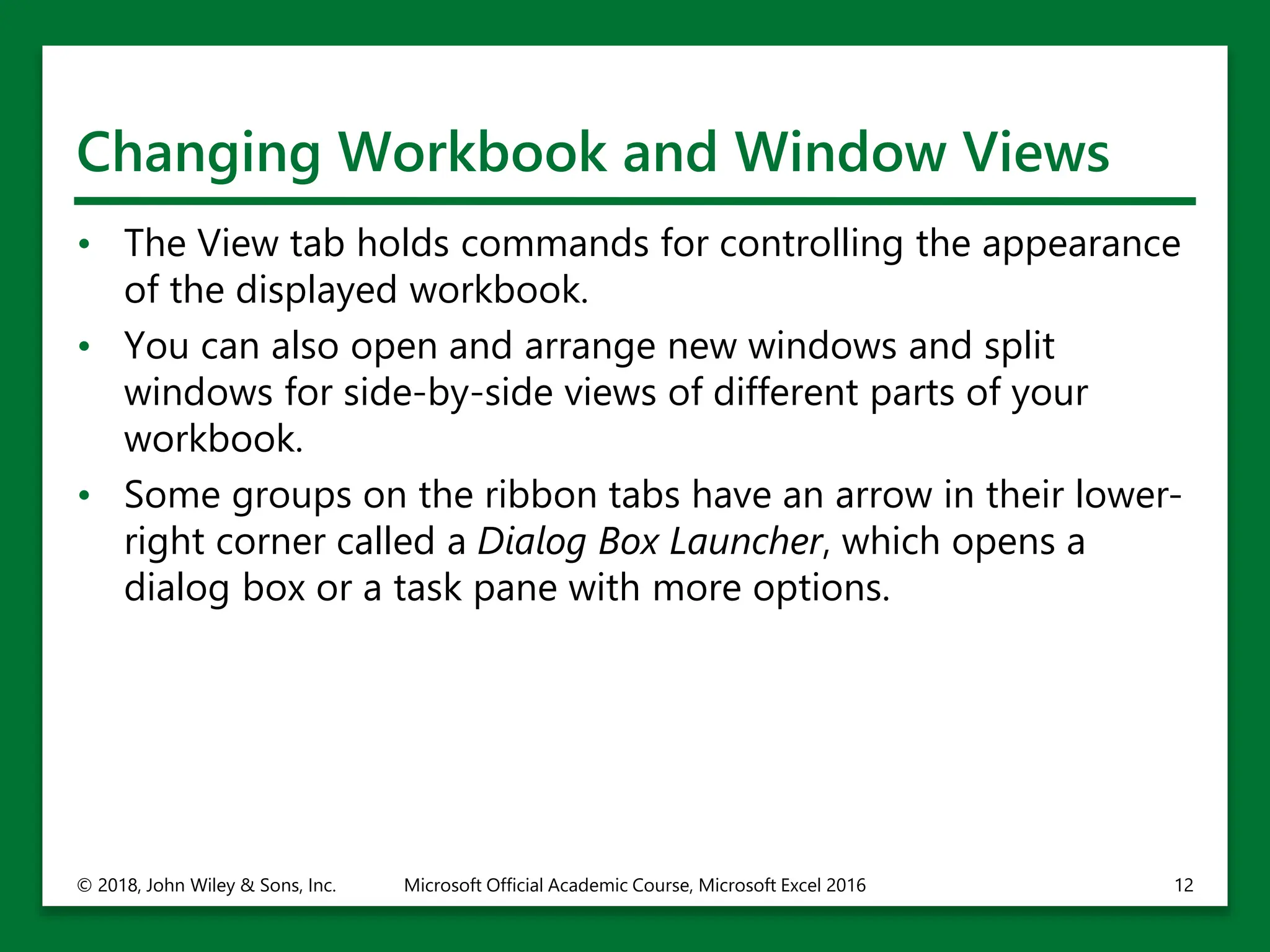 Changing Workbook and Window Views
• The View tab holds commands for controlling the appearance
of the displayed workbook.
• You can also open and arrange new windows and split
windows for side-by-side views of different parts of your
workbook.
• Some groups on the ribbon tabs have an arrow in their lower-
right corner called a Dialog Box Launcher, which opens a
dialog box or a task pane with more options.
© 2018, John Wiley & Sons, Inc. Microsoft Official Academic Course, Microsoft Excel 2016 12
 