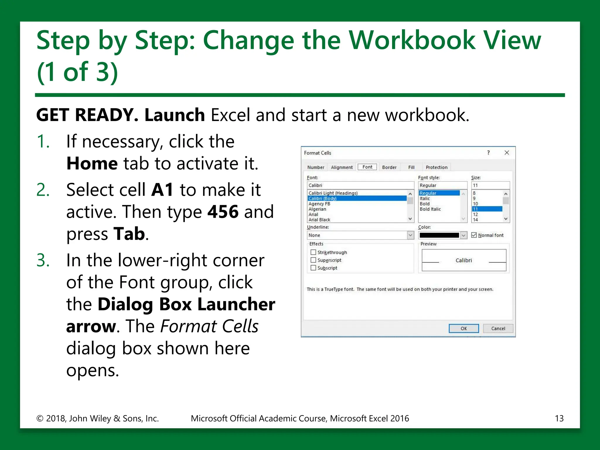 Step by Step: Change the Workbook View
(1 of 3)
GET READY. Launch Excel and start a new workbook.
1. If necessary, click the
Home tab to activate it.
2. Select cell A1 to make it
active. Then type 456 and
press Tab.
3. In the lower-right corner
of the Font group, click
the Dialog Box Launcher
arrow. The Format Cells
dialog box shown here
opens.
© 2018, John Wiley & Sons, Inc. Microsoft Official Academic Course, Microsoft Excel 2016 13
 