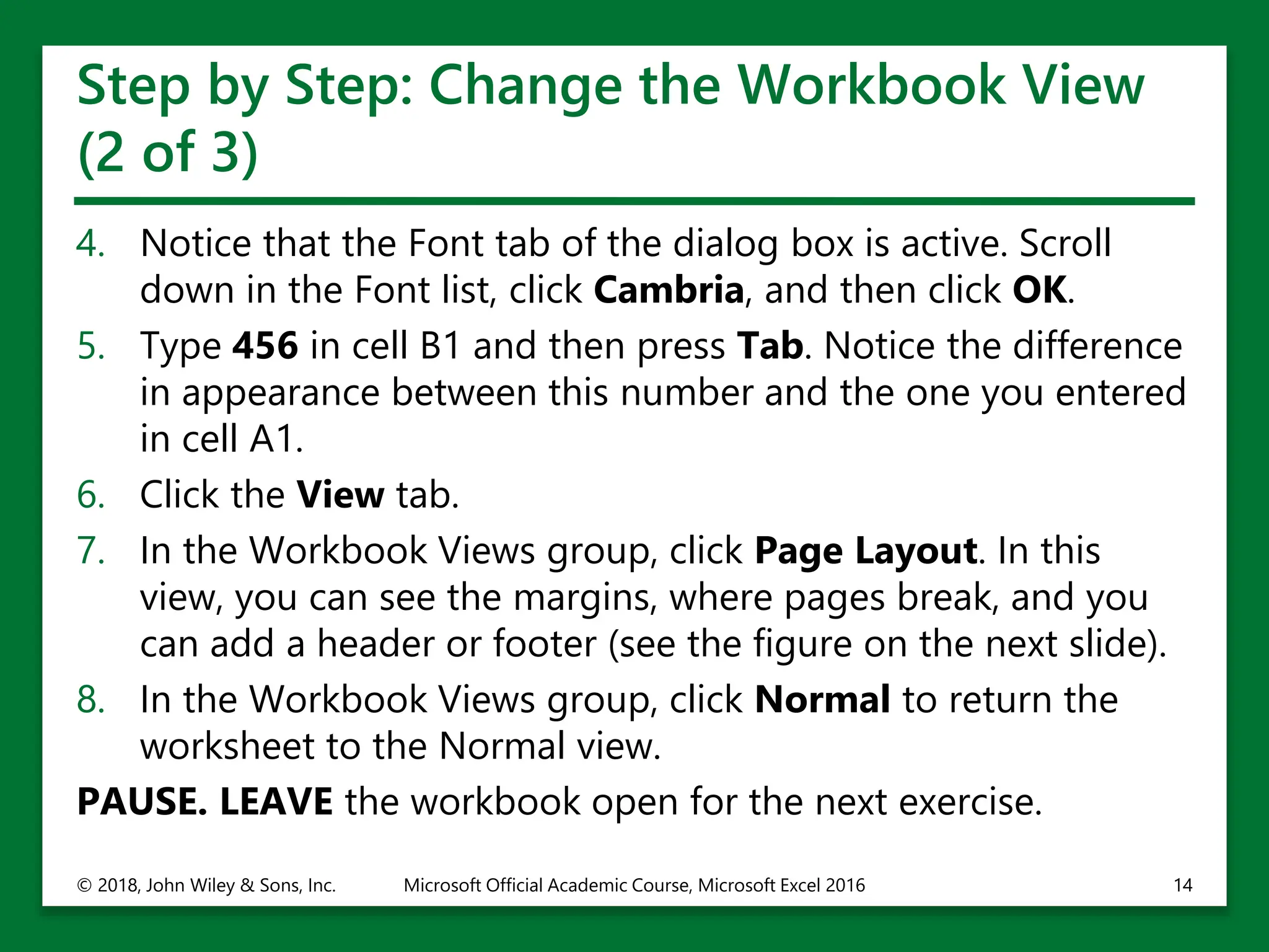 Step by Step: Change the Workbook View
(2 of 3)
4. Notice that the Font tab of the dialog box is active. Scroll
down in the Font list, click Cambria, and then click OK.
5. Type 456 in cell B1 and then press Tab. Notice the difference
in appearance between this number and the one you entered
in cell A1.
6. Click the View tab.
7. In the Workbook Views group, click Page Layout. In this
view, you can see the margins, where pages break, and you
can add a header or footer (see the figure on the next slide).
8. In the Workbook Views group, click Normal to return the
worksheet to the Normal view.
PAUSE. LEAVE the workbook open for the next exercise.
© 2018, John Wiley & Sons, Inc. Microsoft Official Academic Course, Microsoft Excel 2016 14
 