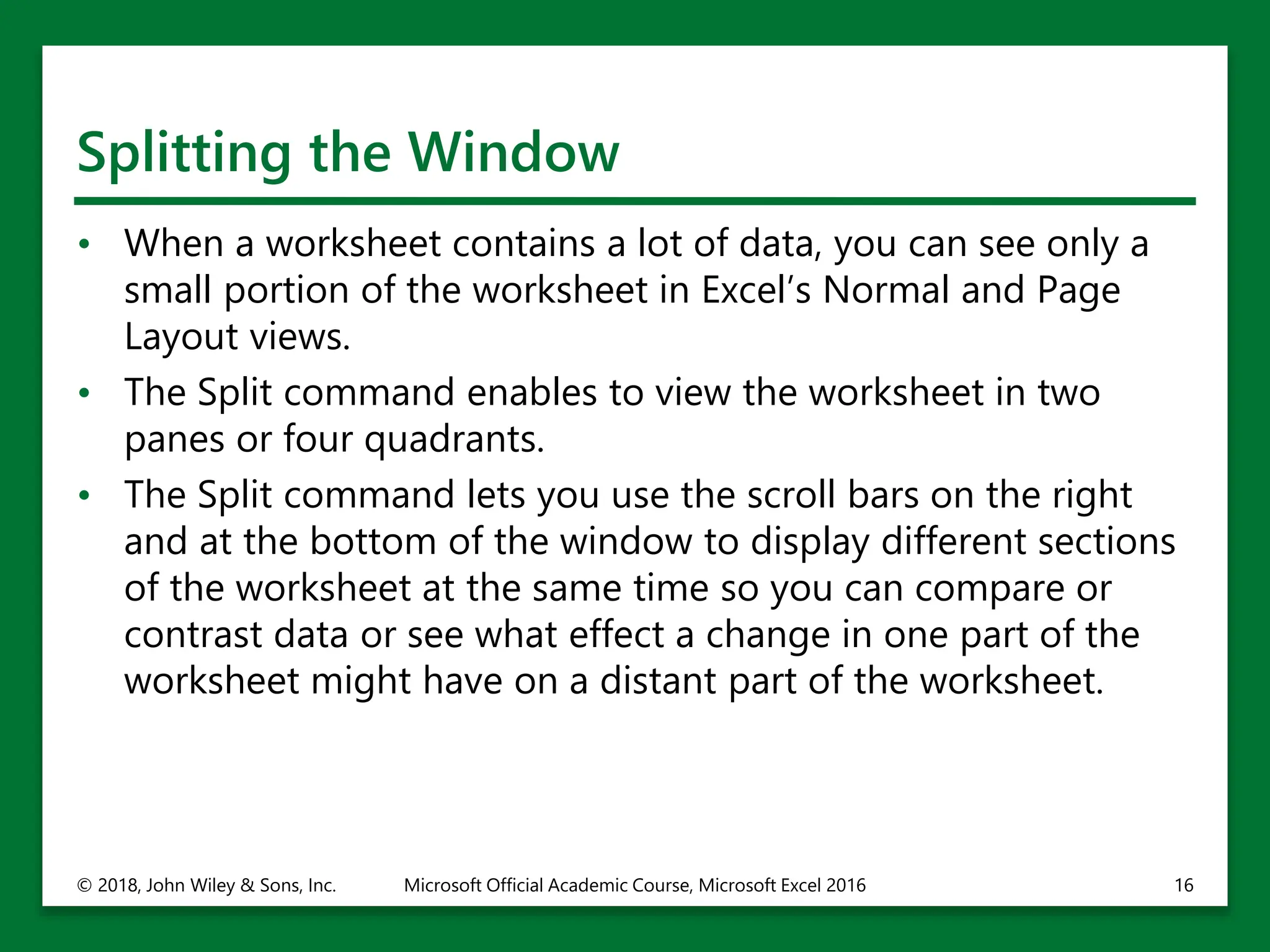 Splitting the Window
• When a worksheet contains a lot of data, you can see only a
small portion of the worksheet in Excel’s Normal and Page
Layout views.
• The Split command enables to view the worksheet in two
panes or four quadrants.
• The Split command lets you use the scroll bars on the right
and at the bottom of the window to display different sections
of the worksheet at the same time so you can compare or
contrast data or see what effect a change in one part of the
worksheet might have on a distant part of the worksheet.
© 2018, John Wiley & Sons, Inc. Microsoft Official Academic Course, Microsoft Excel 2016 16
 