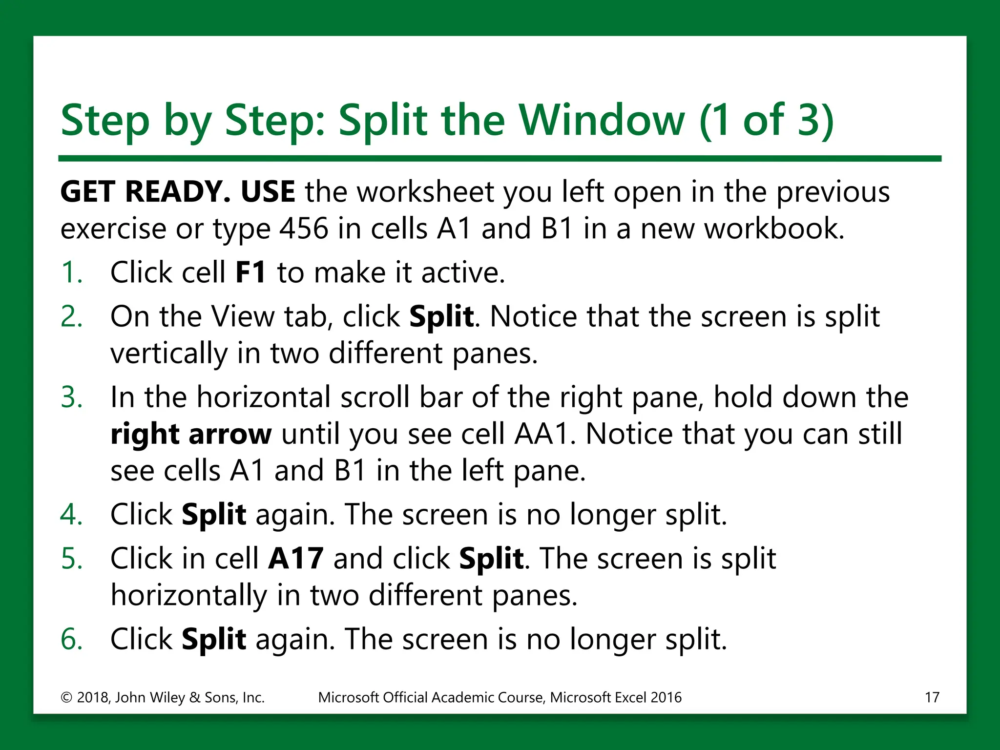 Step by Step: Split the Window (1 of 3)
GET READY. USE the worksheet you left open in the previous
exercise or type 456 in cells A1 and B1 in a new workbook.
1. Click cell F1 to make it active.
2. On the View tab, click Split. Notice that the screen is split
vertically in two different panes.
3. In the horizontal scroll bar of the right pane, hold down the
right arrow until you see cell AA1. Notice that you can still
see cells A1 and B1 in the left pane.
4. Click Split again. The screen is no longer split.
5. Click in cell A17 and click Split. The screen is split
horizontally in two different panes.
6. Click Split again. The screen is no longer split.
© 2018, John Wiley & Sons, Inc. Microsoft Official Academic Course, Microsoft Excel 2016 17
 