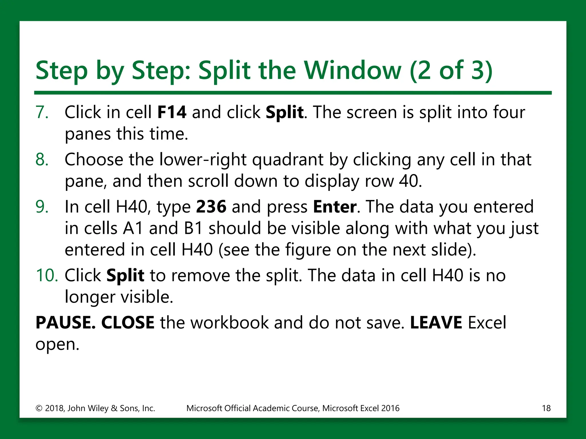 Step by Step: Split the Window (2 of 3)
7. Click in cell F14 and click Split. The screen is split into four
panes this time.
8. Choose the lower-right quadrant by clicking any cell in that
pane, and then scroll down to display row 40.
9. In cell H40, type 236 and press Enter. The data you entered
in cells A1 and B1 should be visible along with what you just
entered in cell H40 (see the figure on the next slide).
10. Click Split to remove the split. The data in cell H40 is no
longer visible.
PAUSE. CLOSE the workbook and do not save. LEAVE Excel
open.
© 2018, John Wiley & Sons, Inc. Microsoft Official Academic Course, Microsoft Excel 2016 18
 