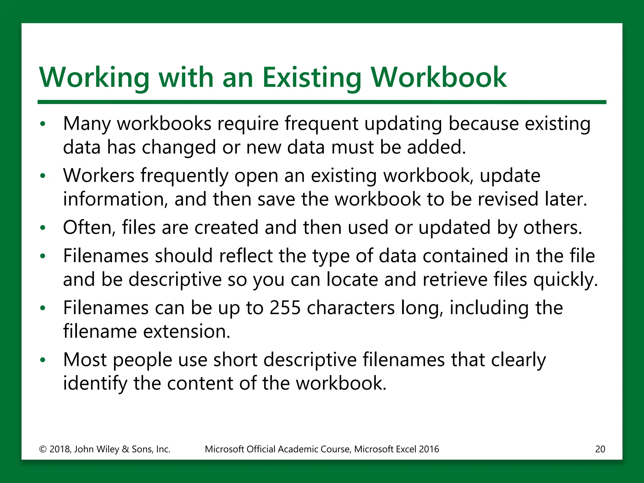 Working with an Existing Workbook
• Many workbooks require frequent updating because existing
data has changed or new data must be added.
• Workers frequently open an existing workbook, update
information, and then save the workbook to be revised later.
• Often, files are created and then used or updated by others.
• Filenames should reflect the type of data contained in the file
and be descriptive so you can locate and retrieve files quickly.
• Filenames can be up to 255 characters long, including the
filename extension.
• Most people use short descriptive filenames that clearly
identify the content of the workbook.
© 2018, John Wiley & Sons, Inc. Microsoft Official Academic Course, Microsoft Excel 2016 20
 