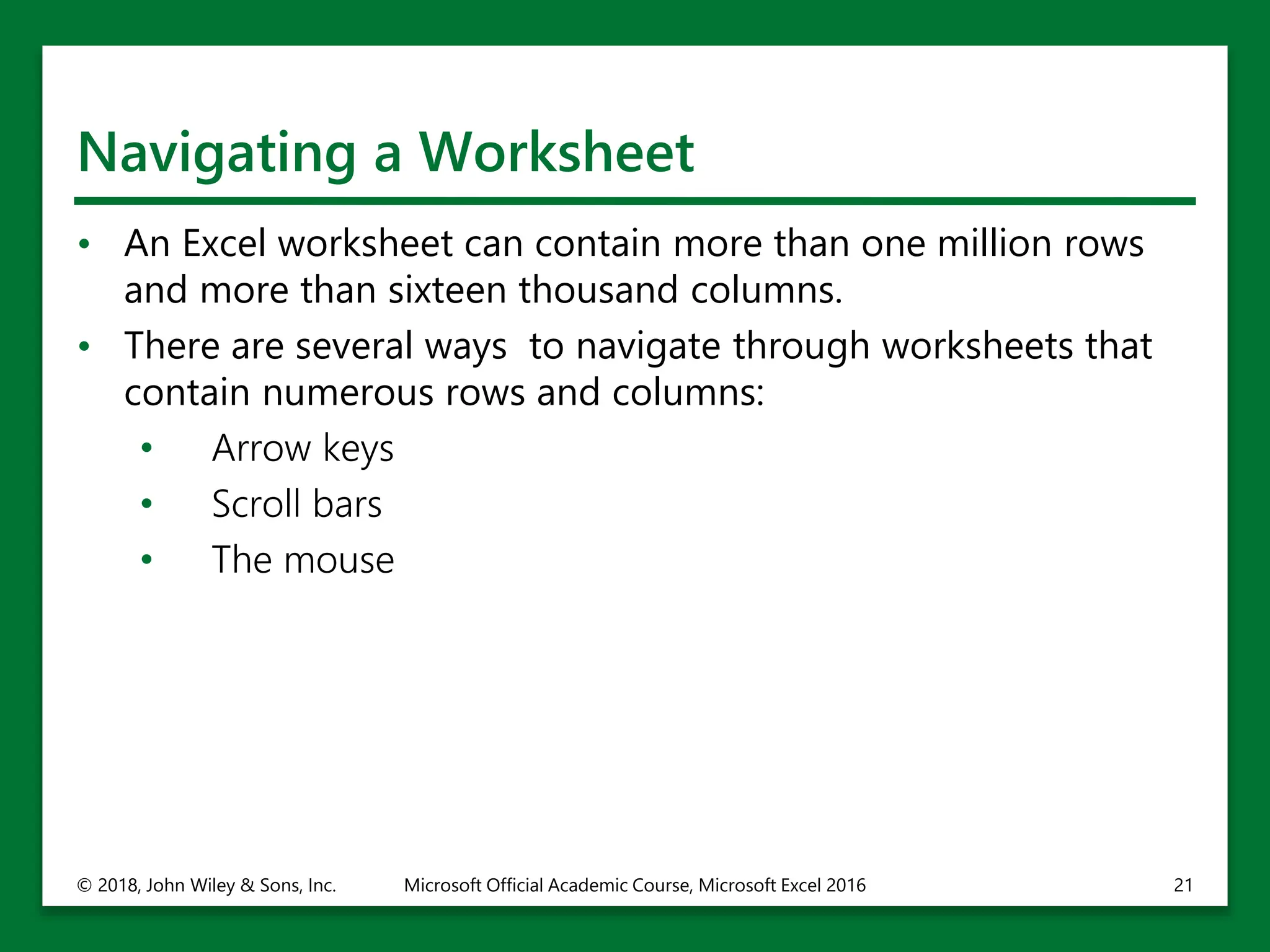 Navigating a Worksheet
• An Excel worksheet can contain more than one million rows
and more than sixteen thousand columns.
• There are several ways to navigate through worksheets that
contain numerous rows and columns:
• Arrow keys
• Scroll bars
• The mouse
© 2018, John Wiley & Sons, Inc. Microsoft Official Academic Course, Microsoft Excel 2016 21
 
