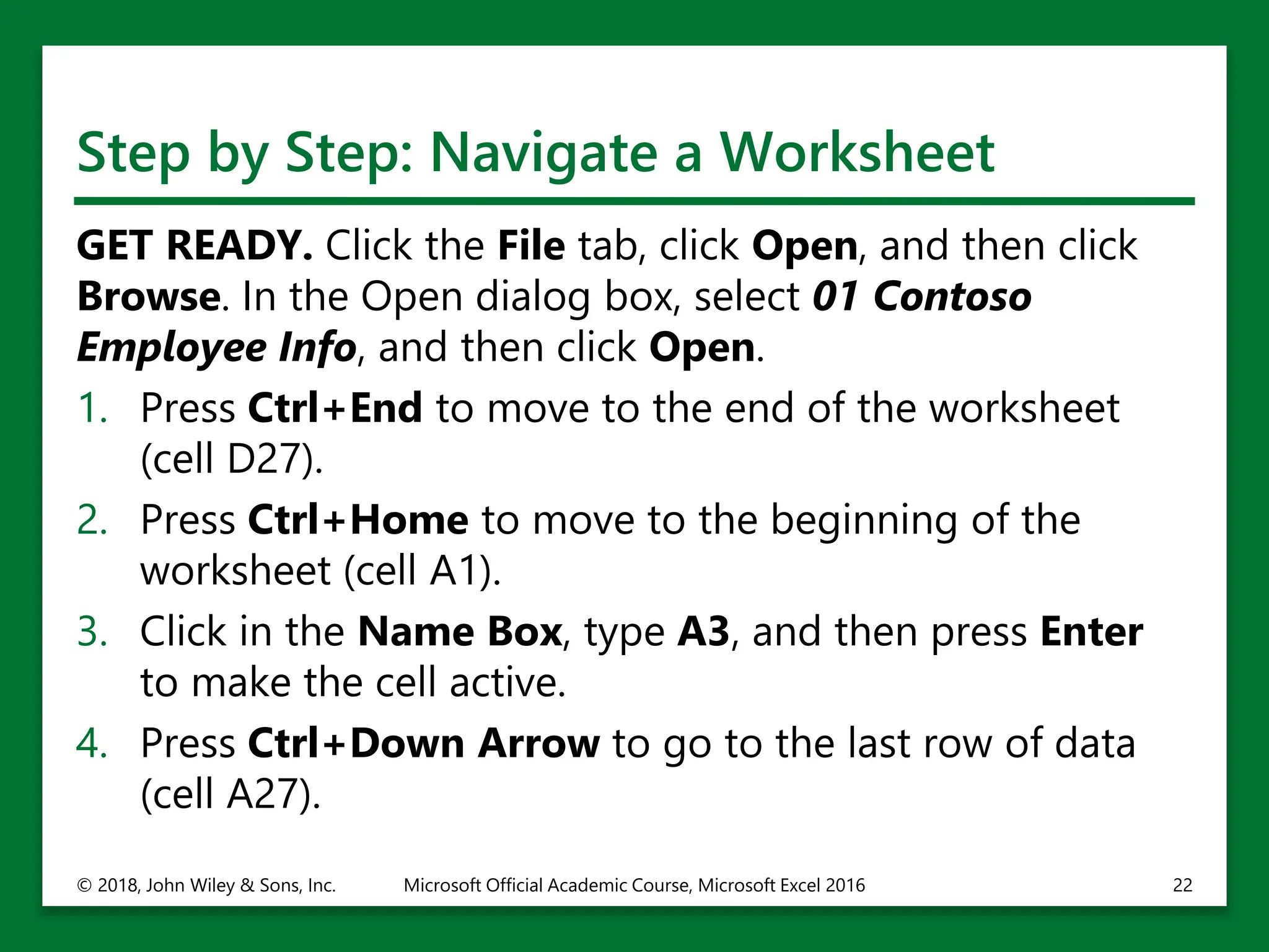 Step by Step: Navigate a Worksheet
GET READY. Click the File tab, click Open, and then click
Browse. In the Open dialog box, select 01 Contoso
Employee Info, and then click Open.
1. Press Ctrl+End to move to the end of the worksheet
(cell D27).
2. Press Ctrl+Home to move to the beginning of the
worksheet (cell A1).
3. Click in the Name Box, type A3, and then press Enter
to make the cell active.
4. Press Ctrl+Down Arrow to go to the last row of data
(cell A27).
© 2018, John Wiley & Sons, Inc. Microsoft Official Academic Course, Microsoft Excel 2016 22
 