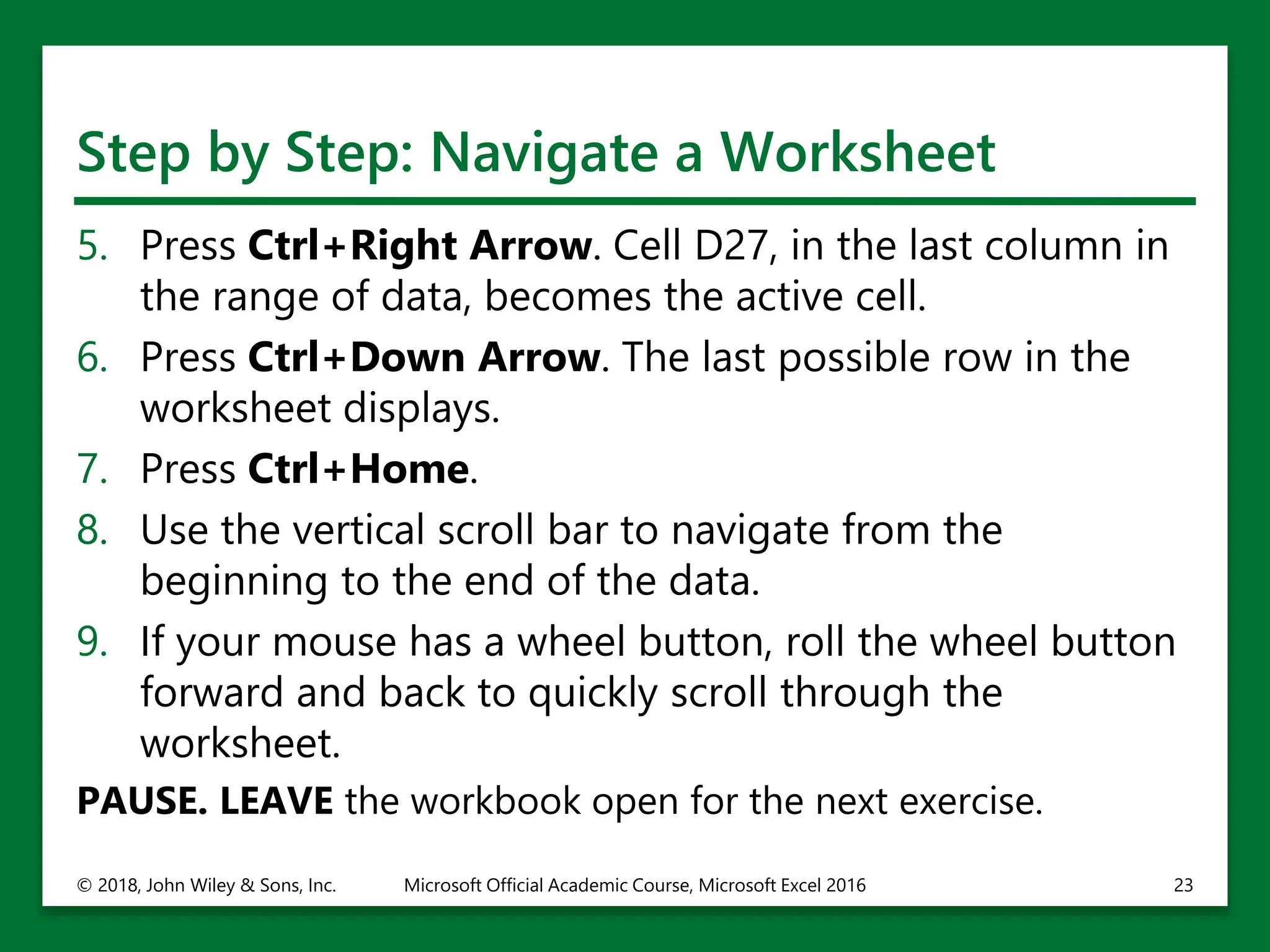 Step by Step: Navigate a Worksheet
5. Press Ctrl+Right Arrow. Cell D27, in the last column in
the range of data, becomes the active cell.
6. Press Ctrl+Down Arrow. The last possible row in the
worksheet displays.
7. Press Ctrl+Home.
8. Use the vertical scroll bar to navigate from the
beginning to the end of the data.
9. If your mouse has a wheel button, roll the wheel button
forward and back to quickly scroll through the
worksheet.
PAUSE. LEAVE the workbook open for the next exercise.
© 2018, John Wiley & Sons, Inc. Microsoft Official Academic Course, Microsoft Excel 2016 23
 