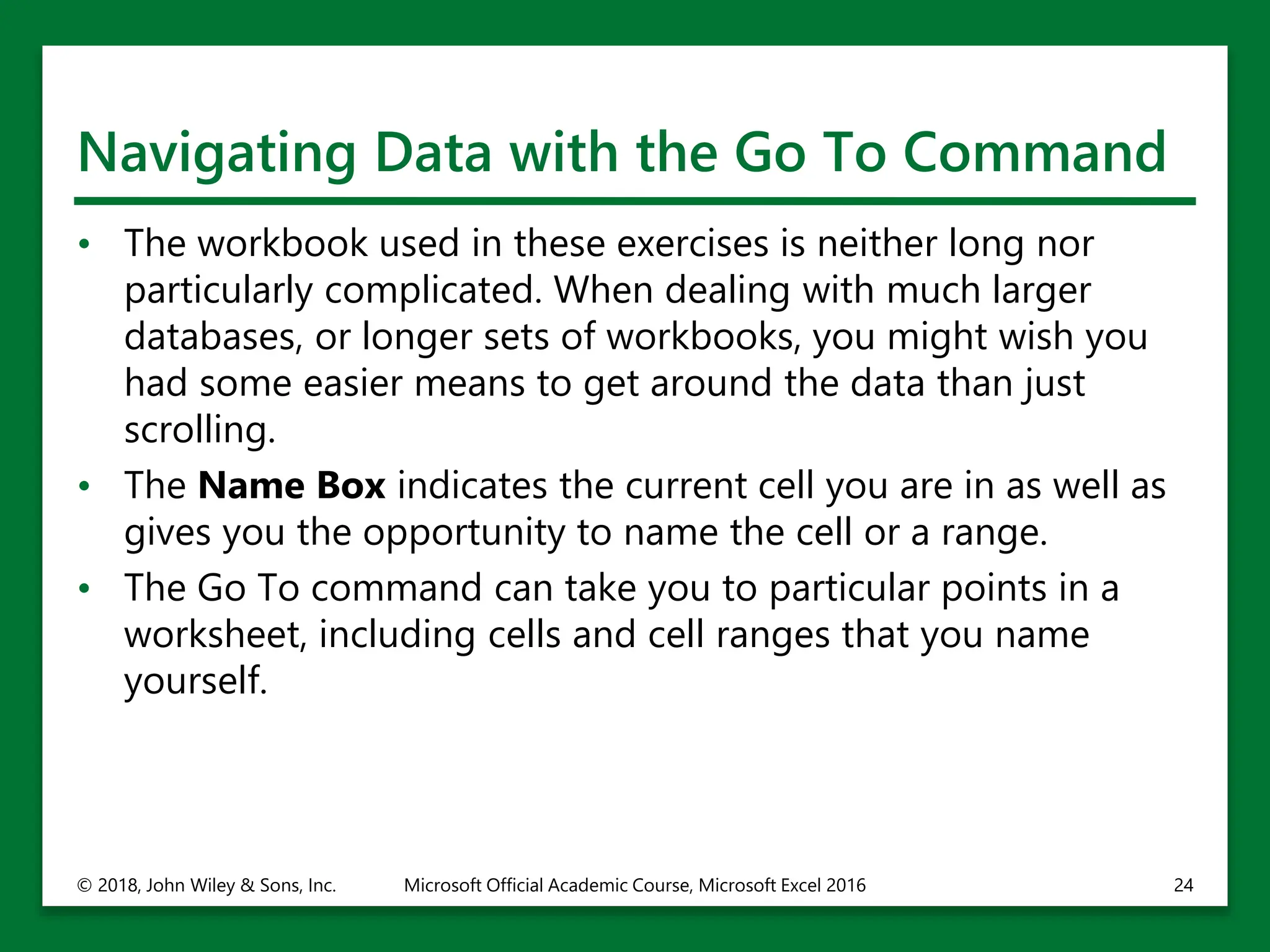 Navigating Data with the Go To Command
• The workbook used in these exercises is neither long nor
particularly complicated. When dealing with much larger
databases, or longer sets of workbooks, you might wish you
had some easier means to get around the data than just
scrolling.
• The Name Box indicates the current cell you are in as well as
gives you the opportunity to name the cell or a range.
• The Go To command can take you to particular points in a
worksheet, including cells and cell ranges that you name
yourself.
© 2018, John Wiley & Sons, Inc. Microsoft Official Academic Course, Microsoft Excel 2016 24
 