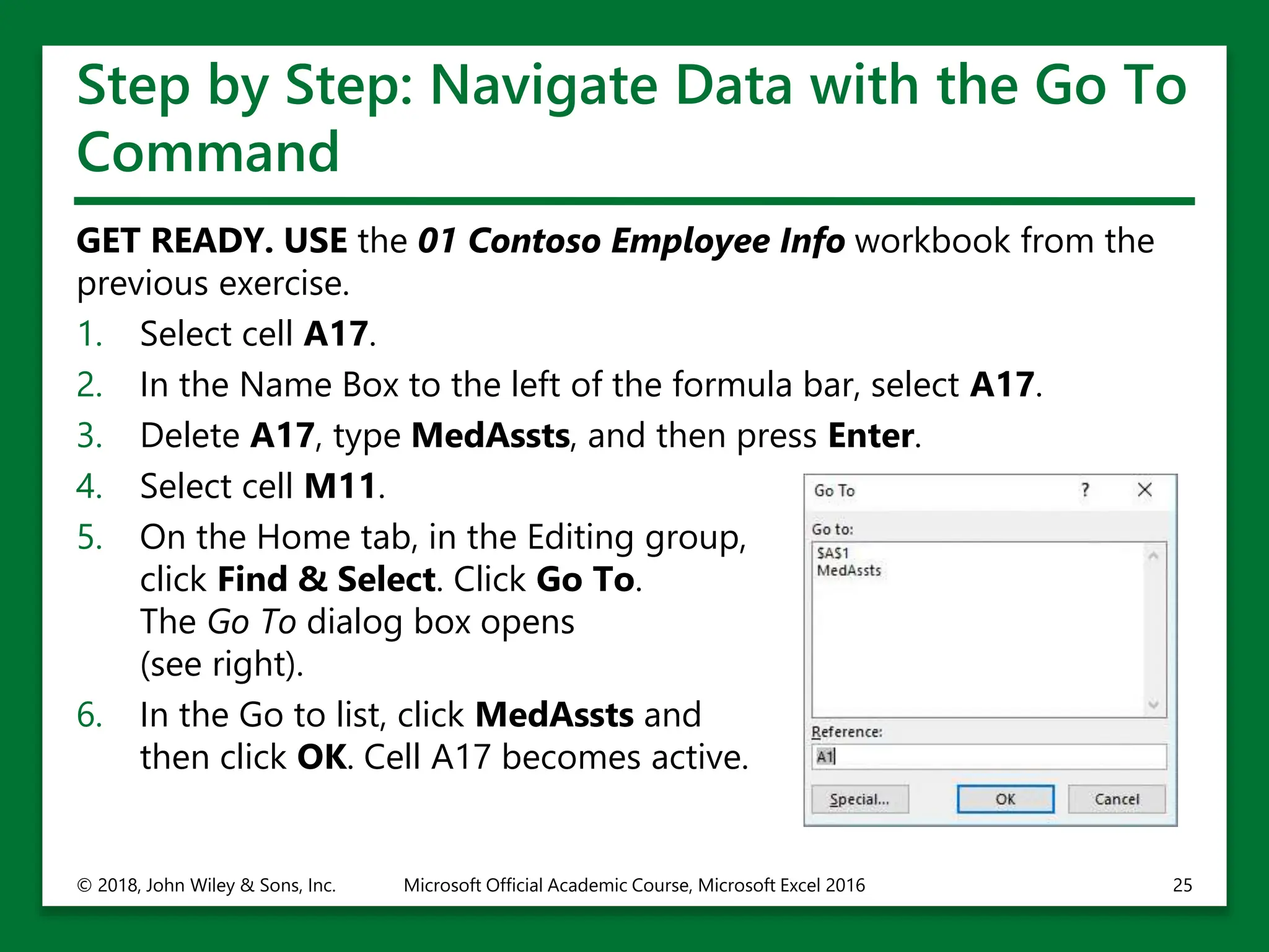 Step by Step: Navigate Data with the Go To
Command
GET READY. USE the 01 Contoso Employee Info workbook from the
previous exercise.
1. Select cell A17.
2. In the Name Box to the left of the formula bar, select A17.
3. Delete A17, type MedAssts, and then press Enter.
4. Select cell M11.
5. On the Home tab, in the Editing group,
click Find & Select. Click Go To.
The Go To dialog box opens
(see right).
6. In the Go to list, click MedAssts and
then click OK. Cell A17 becomes active.
© 2018, John Wiley & Sons, Inc. Microsoft Official Academic Course, Microsoft Excel 2016 25
 