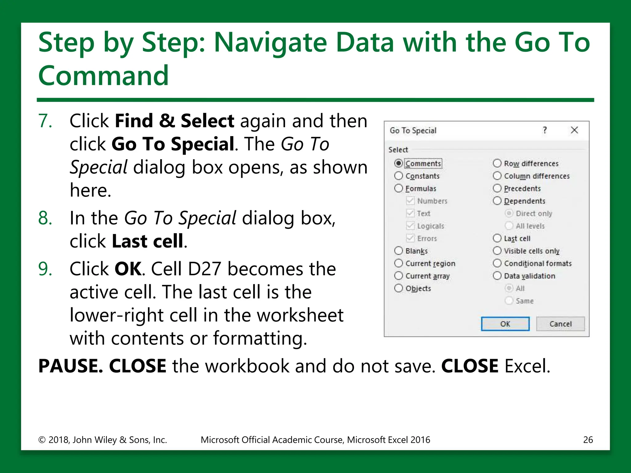Step by Step: Navigate Data with the Go To
Command
7. Click Find & Select again and then
click Go To Special. The Go To
Special dialog box opens, as shown
here.
8. In the Go To Special dialog box,
click Last cell.
9. Click OK. Cell D27 becomes the
active cell. The last cell is the
lower-right cell in the worksheet
with contents or formatting.
PAUSE. CLOSE the workbook and do not save. CLOSE Excel.
© 2018, John Wiley & Sons, Inc. Microsoft Official Academic Course, Microsoft Excel 2016 26
 