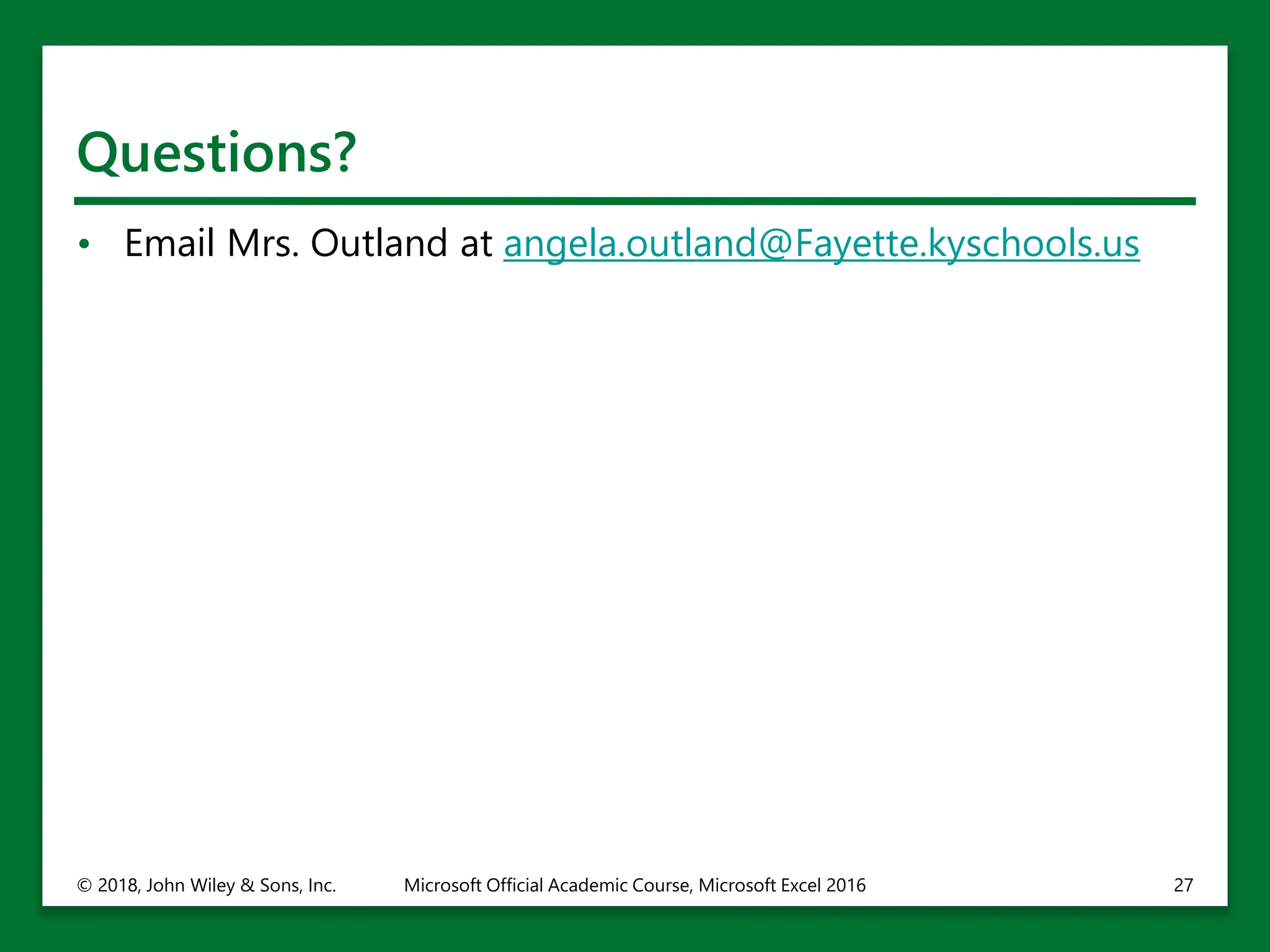 Questions?
• Email Mrs. Outland at angela.outland@Fayette.kyschools.us
© 2018, John Wiley & Sons, Inc. Microsoft Official Academic Course, Microsoft Excel 2016 27
 