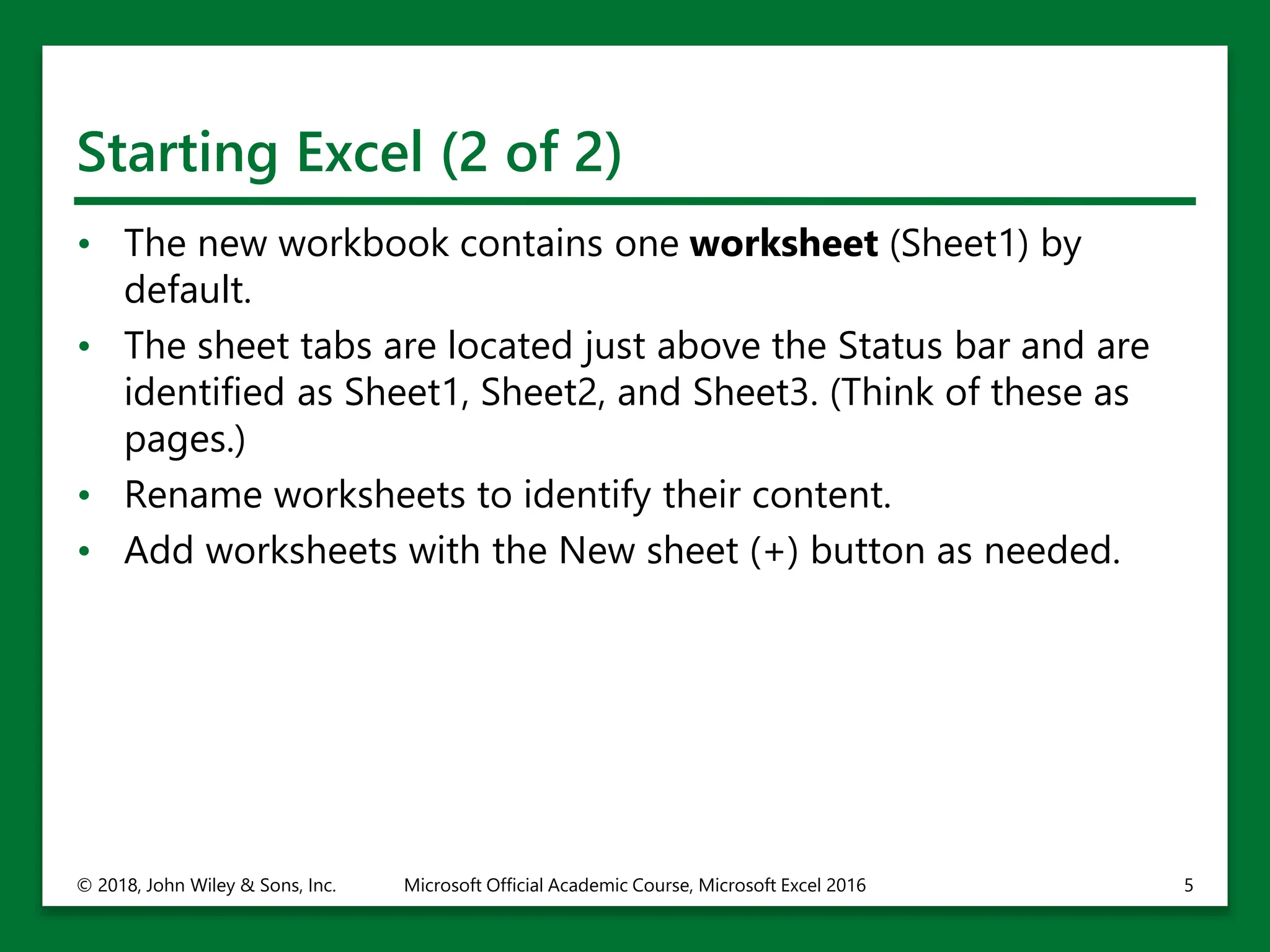 Starting Excel (2 of 2)
• The new workbook contains one worksheet (Sheet1) by
default.
• The sheet tabs are located just above the Status bar and are
identified as Sheet1, Sheet2, and Sheet3. (Think of these as
pages.)
• Rename worksheets to identify their content.
• Add worksheets with the New sheet (+) button as needed.
© 2018, John Wiley & Sons, Inc. Microsoft Official Academic Course, Microsoft Excel 2016 5
 