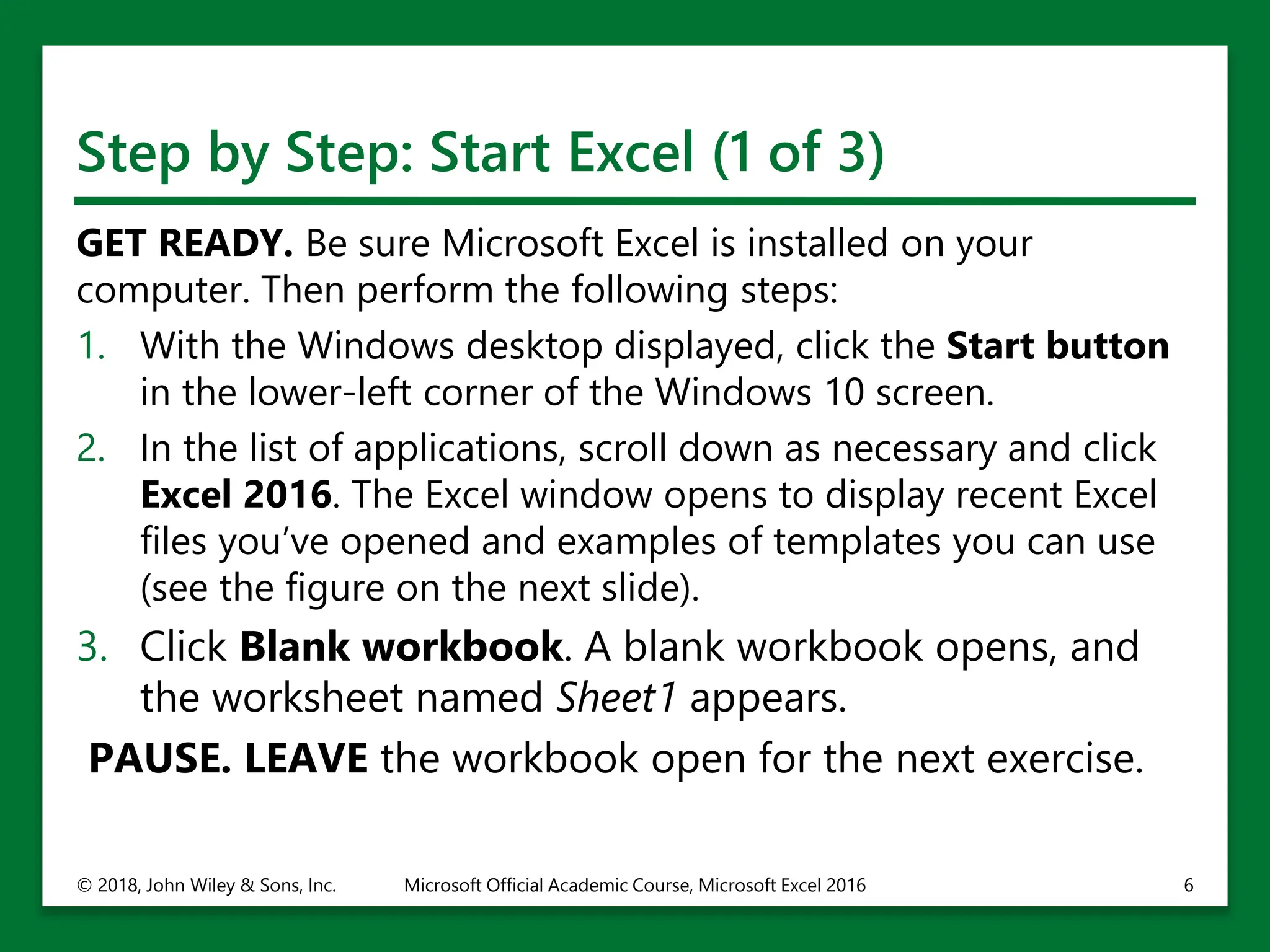 Step by Step: Start Excel (1 of 3)
GET READY. Be sure Microsoft Excel is installed on your
computer. Then perform the following steps:
1. With the Windows desktop displayed, click the Start button
in the lower-left corner of the Windows 10 screen.
2. In the list of applications, scroll down as necessary and click
Excel 2016. The Excel window opens to display recent Excel
files you’ve opened and examples of templates you can use
(see the figure on the next slide).
3. Click Blank workbook. A blank workbook opens, and
the worksheet named Sheet1 appears.
PAUSE. LEAVE the workbook open for the next exercise.
© 2018, John Wiley & Sons, Inc. Microsoft Official Academic Course, Microsoft Excel 2016 6
 