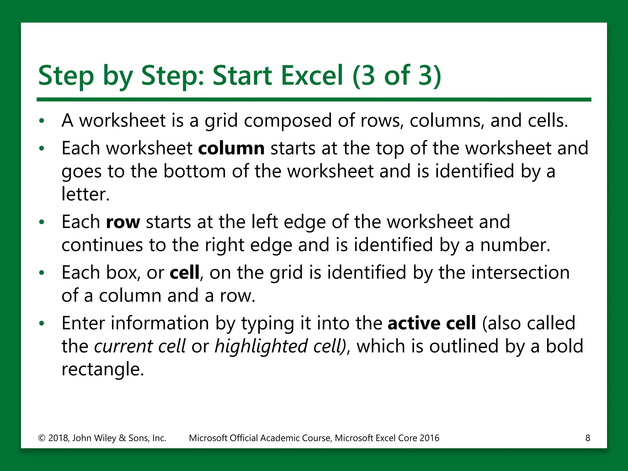 Step by Step: Start Excel (3 of 3)
• A worksheet is a grid composed of rows, columns, and cells.
• Each worksheet column starts at the top of the worksheet and
goes to the bottom of the worksheet and is identified by a
letter.
• Each row starts at the left edge of the worksheet and
continues to the right edge and is identified by a number.
• Each box, or cell, on the grid is identified by the intersection
of a column and a row.
• Enter information by typing it into the active cell (also called
the current cell or highlighted cell), which is outlined by a bold
rectangle.
© 2018, John Wiley & Sons, Inc. Microsoft Official Academic Course, Microsoft Excel Core 2016 8
 