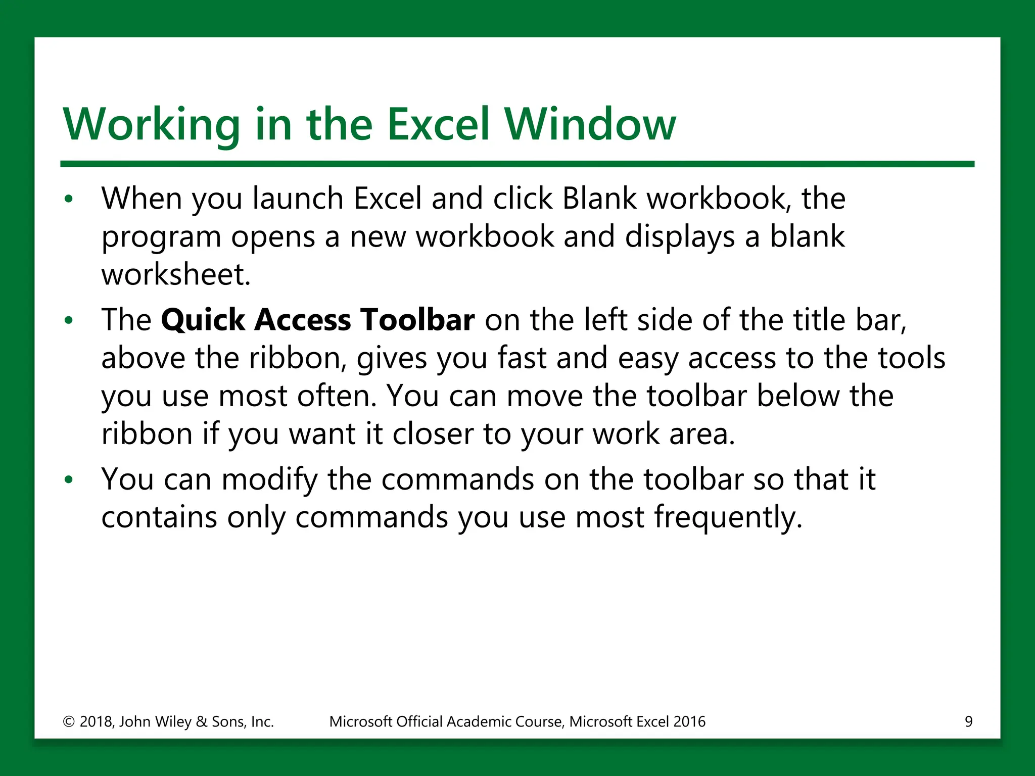 Working in the Excel Window
• When you launch Excel and click Blank workbook, the
program opens a new workbook and displays a blank
worksheet.
• The Quick Access Toolbar on the left side of the title bar,
above the ribbon, gives you fast and easy access to the tools
you use most often. You can move the toolbar below the
ribbon if you want it closer to your work area.
• You can modify the commands on the toolbar so that it
contains only commands you use most frequently.
© 2018, John Wiley & Sons, Inc. Microsoft Official Academic Course, Microsoft Excel 2016 9
 