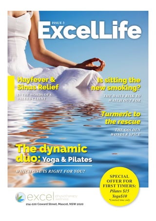 ExcelLife
ISSUE 3
IN THE WORDS OF A
VALUED CLIENT
WHICH ONE IS RIGHT FOR YOU?
THE DAILY RISK TO
WATCH OUT FOR
THE GOLDEN
WONDER SPICE
Hayfever &
Sinus Relief
The dynamic
duo:Yoga & Pilates
Is sitting the
new smoking?
Turmeric to
the rescue
SPECIAL
OFFER FOR
FIRST TIMERS:
Pilates $15
Yoga$10
*Limited time only
214-220 Coward Street, Mascot, NSW 2020
 