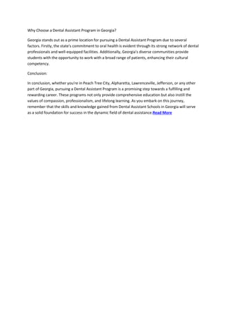 Why Choose a Dental Assistant Program in Georgia?
Georgia stands out as a prime location for pursuing a Dental Assistant Program due to several
factors. Firstly, the state's commitment to oral health is evident through its strong network of dental
professionals and well-equipped facilities. Additionally, Georgia's diverse communities provide
students with the opportunity to work with a broad range of patients, enhancing their cultural
competency.
Conclusion:
In conclusion, whether you're in Peach Tree City, Alpharetta, Lawrenceville, Jefferson, or any other
part of Georgia, pursuing a Dental Assistant Program is a promising step towards a fulfilling and
rewarding career. These programs not only provide comprehensive education but also instill the
values of compassion, professionalism, and lifelong learning. As you embark on this journey,
remember that the skills and knowledge gained from Dental Assistant Schools in Georgia will serve
as a solid foundation for success in the dynamic field of dental assistance.Read More
 