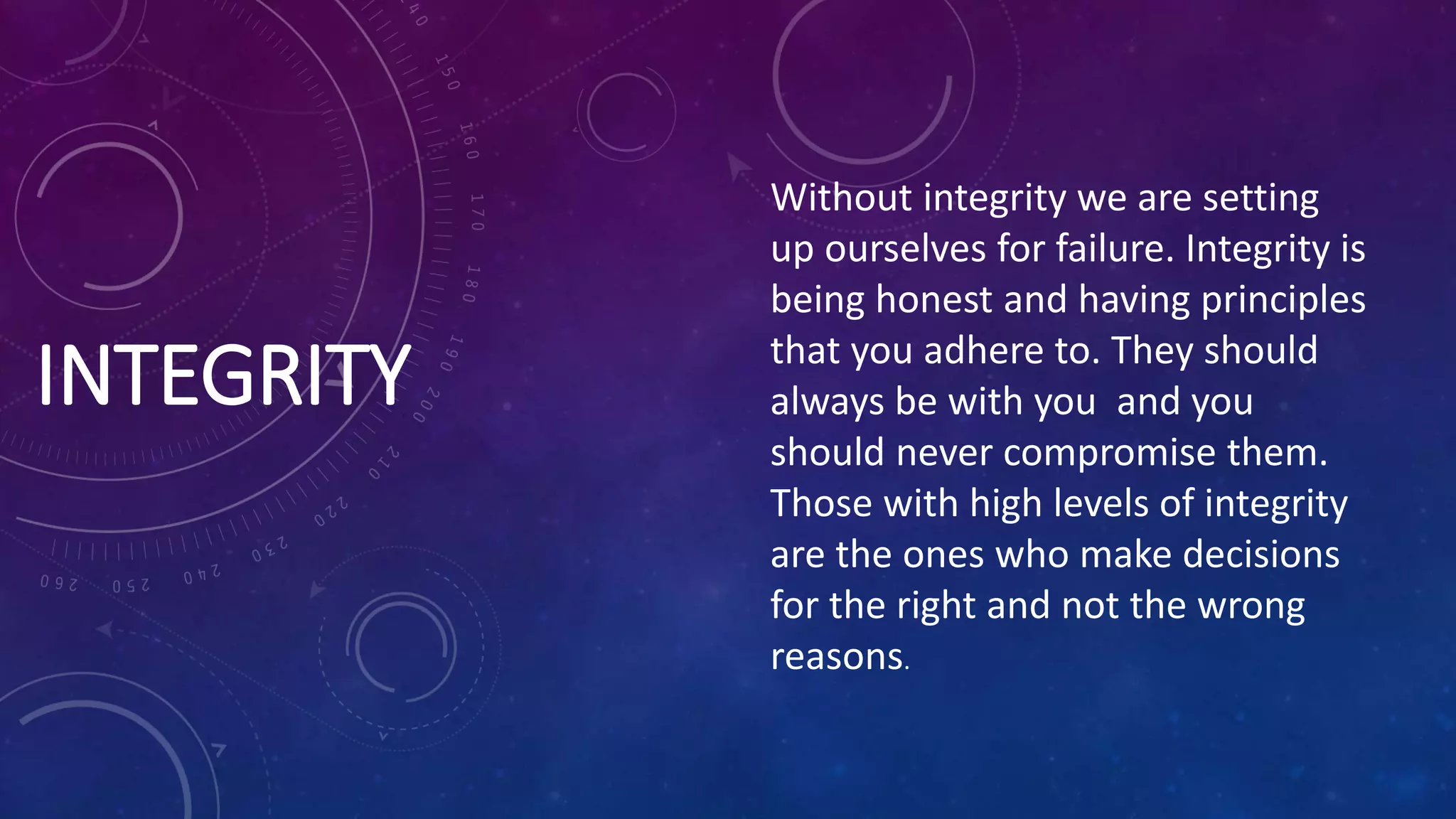 INTEGRITY
Without integrity we are setting
up ourselves for failure. Integrity is
being honest and having principles
that you adhere to. They should
always be with you and you
should never compromise them.
Those with high levels of integrity
are the ones who make decisions
for the right and not the wrong
reasons.
 