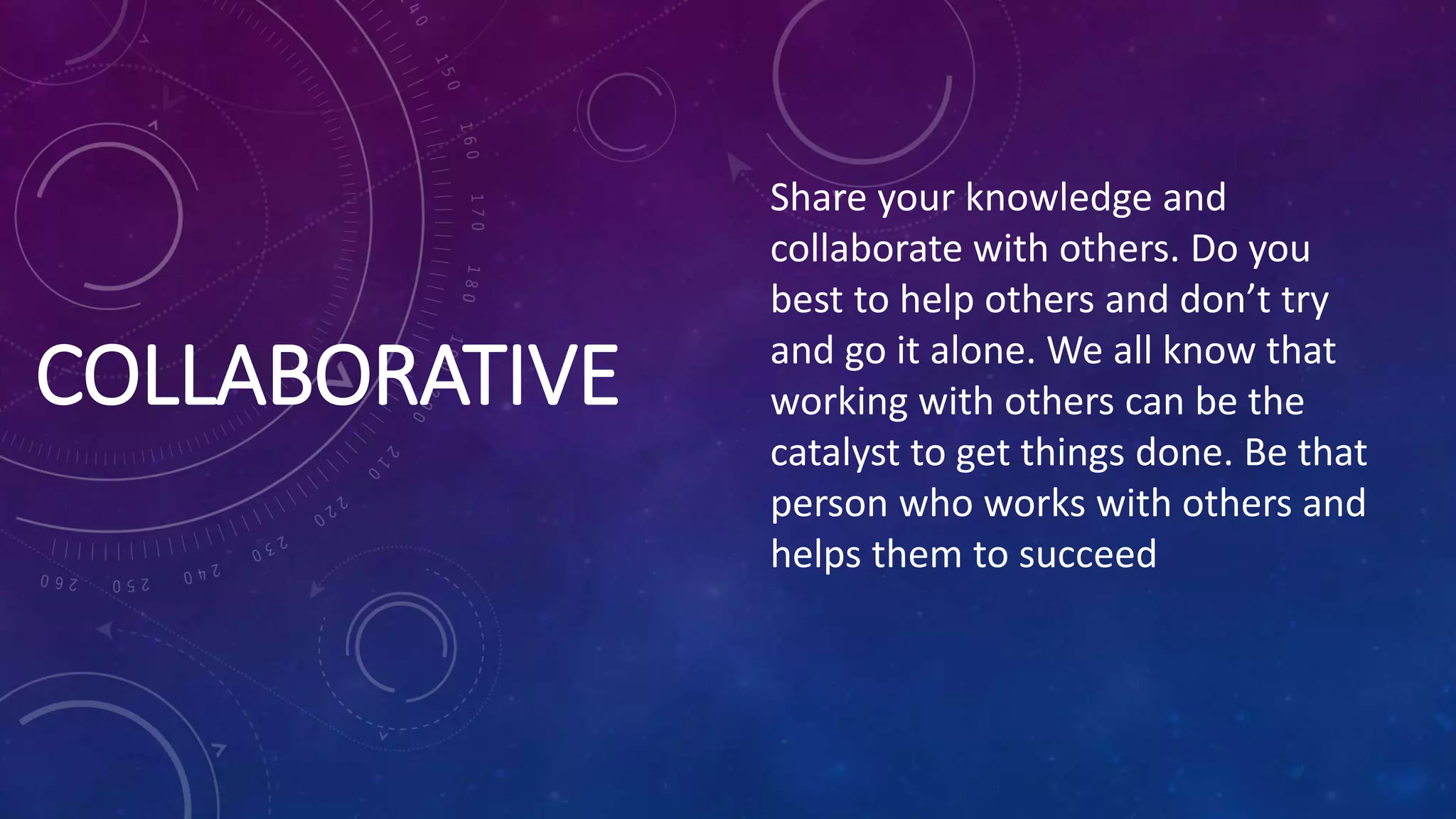 COLLABORATIVE
Share your knowledge and
collaborate with others. Do you
best to help others and don’t try
and go it alone. We all know that
working with others can be the
catalyst to get things done. Be that
person who works with others and
helps them to succeed
 