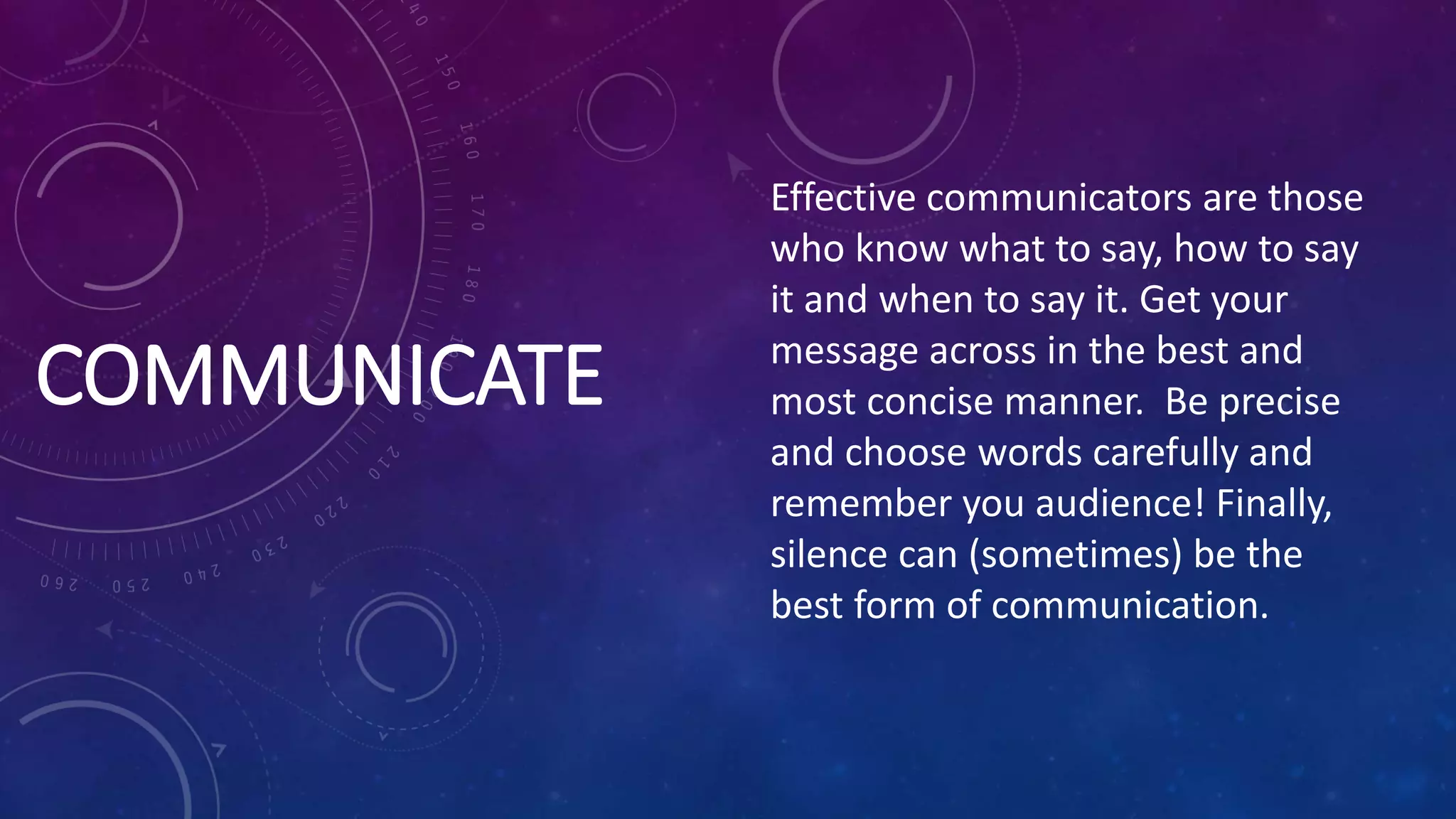 COMMUNICATE
Effective communicators are those
who know what to say, how to say
it and when to say it. Get your
message across in the best and
most concise manner. Be precise
and choose words carefully and
remember you audience! Finally,
silence can (sometimes) be the
best form of communication.
 