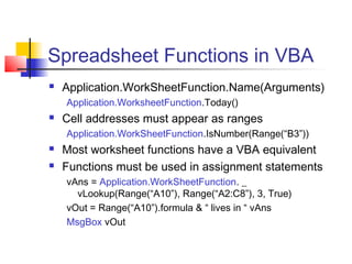 Spreadsheet Functions in VBA
 Application.WorkSheetFunction.Name(Arguments)
Application.WorksheetFunction.Today()
 Cell addresses must appear as ranges
Application.WorkSheetFunction.IsNumber(Range(“B3”))
 Most worksheet functions have a VBA equivalent
 Functions must be used in assignment statements
vAns = Application.WorkSheetFunction. _
vLookup(Range(“A10”), Range(“A2:C8”), 3, True)
vOut = Range(“A10”).formula & “ lives in “ vAns
MsgBox vOut
 