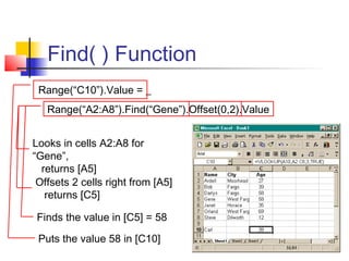 Find( ) Function
Range(“C10”).Value = _
Range(“A2:A8”).Find(“Gene”).Offset(0,2).Value
Looks in cells A2:A8 for
“Gene”,
returns [A5]
Offsets 2 cells right from [A5]
returns [C5]
Finds the value in [C5] = 58
Puts the value 58 in [C10]
 