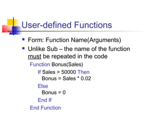 User-defined Functions
 Form: Function Name(Arguments)
 Unlike Sub – the name of the function
must be repeated in the code
Function Bonus(Sales)
If Sales > 50000 Then
Bonus = Sales * 0.02
Else
Bonus = 0
End If
End Function
 