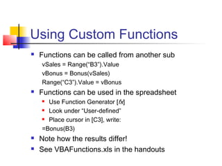 Using Custom Functions
 Functions can be called from another sub
vSales = Range(“B3”).Value
vBonus = Bonus(vSales)
Range(“C3”).Value = vBonus
 Functions can be used in the spreadsheet
 Use Function Generator [fx]
 Look under “User-defined”
 Place cursor in [C3], write:
=Bonus(B3)
 Note how the results differ!
 See VBAFunctions.xls in the handouts
 
