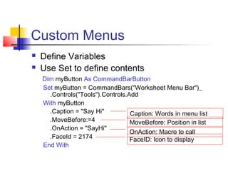 Custom Menus
 Define Variables
 Use Set to define contents
Dim myButton As CommandBarButton
Set myButton = CommandBars("Worksheet Menu Bar")_
.Controls("Tools").Controls.Add
With myButton
.Caption = "Say Hi"
.MoveBefore:=4
.OnAction = "SayHi"
.FaceId = 2174
End With
Caption: Words in menu list
MoveBefore: Position in list
OnAction: Macro to call
FaceID: Icon to display
 