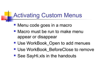 Activating Custom Menus
 Menu code goes in a macro
 Macro must be run to make menu
appear or disappear
 Use WorkBook_Open to add menues
 Use WorkBook_BeforeClose to remove
 See SayHi.xls in the handouts
 