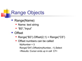 Range Objects
 Range(Name)
 Name: text string
 “B3”,”Input”
 Offset
 Range(“B3”).Offset(2,1) = Range(“C5”)
 Offset numbers can be called
MyNumber = 3
Range(“D4”).Offset(myNumber, -1).Select
<Results: Cursor ends up in cell C7>
 