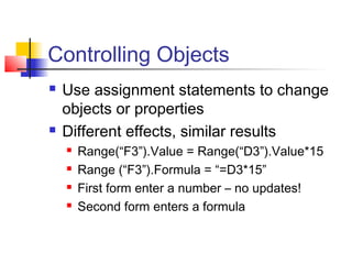 Controlling Objects
 Use assignment statements to change
objects or properties
 Different effects, similar results
 Range(“F3”).Value = Range(“D3”).Value*15
 Range (“F3”).Formula = “=D3*15”
 First form enter a number – no updates!
 Second form enters a formula
 