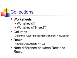 Collections
 Worksheets
 Worksheets(1)
 Worksheets(“Sheet2”)
 Columns
Columns(“C:D”).HorizontalAlignment = xlCenter
 Rows
Rows(5).RowHeight = 19.5
 Note difference between Row and
Rows
 