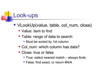 Look-ups
 VLookUp(value, table, col_num, close)
 Value: item to find
 Table: range of data to search

Must be sorted by 1st column
 Col_num: which column has data?
 Close: true or false

True: select nearest match – always finds

False: find exact, or return #N/A
 