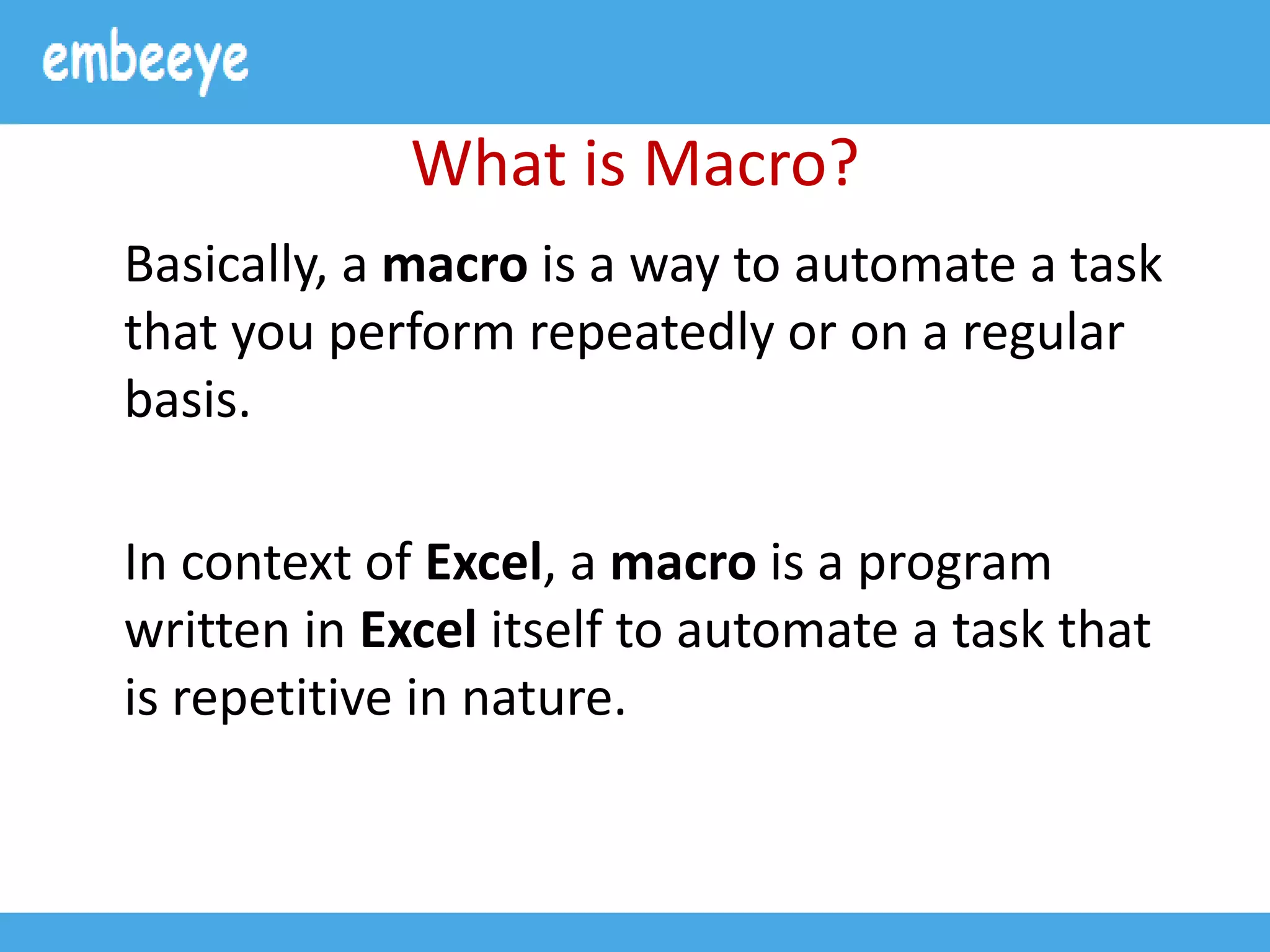 What is Macro?
Basically, a macro is a way to automate a task
that you perform repeatedly or on a regular
basis.
In context of Excel, a macro is a program
written in Excel itself to automate a task that
is repetitive in nature.
 