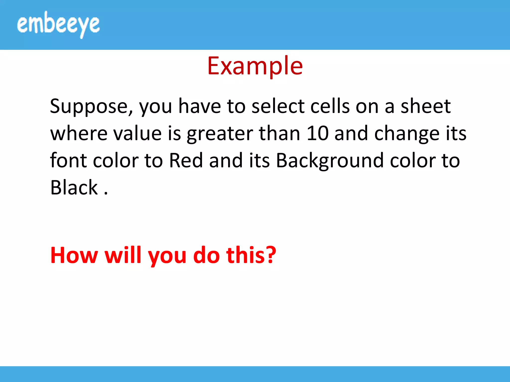 Example
Suppose, you have to select cells on a sheet
where value is greater than 10 and change its
font color to Red and its Background color to
Black .
How will you do this?
 