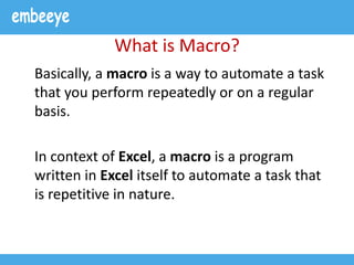 What is Macro?
Basically, a macro is a way to automate a task
that you perform repeatedly or on a regular
basis.
In context of Excel, a macro is a program
written in Excel itself to automate a task that
is repetitive in nature.
 