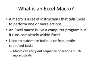 What is an Excel Macro?
• A macro is a set of instructions that tells Excel
to perform one or more actions
• An Excel macro is like a computer program but
it runs completely within Excel.
• Used to automate tedious or frequently
repeated tasks
– Macro can carry out sequence of actions much
more quickly
1
 