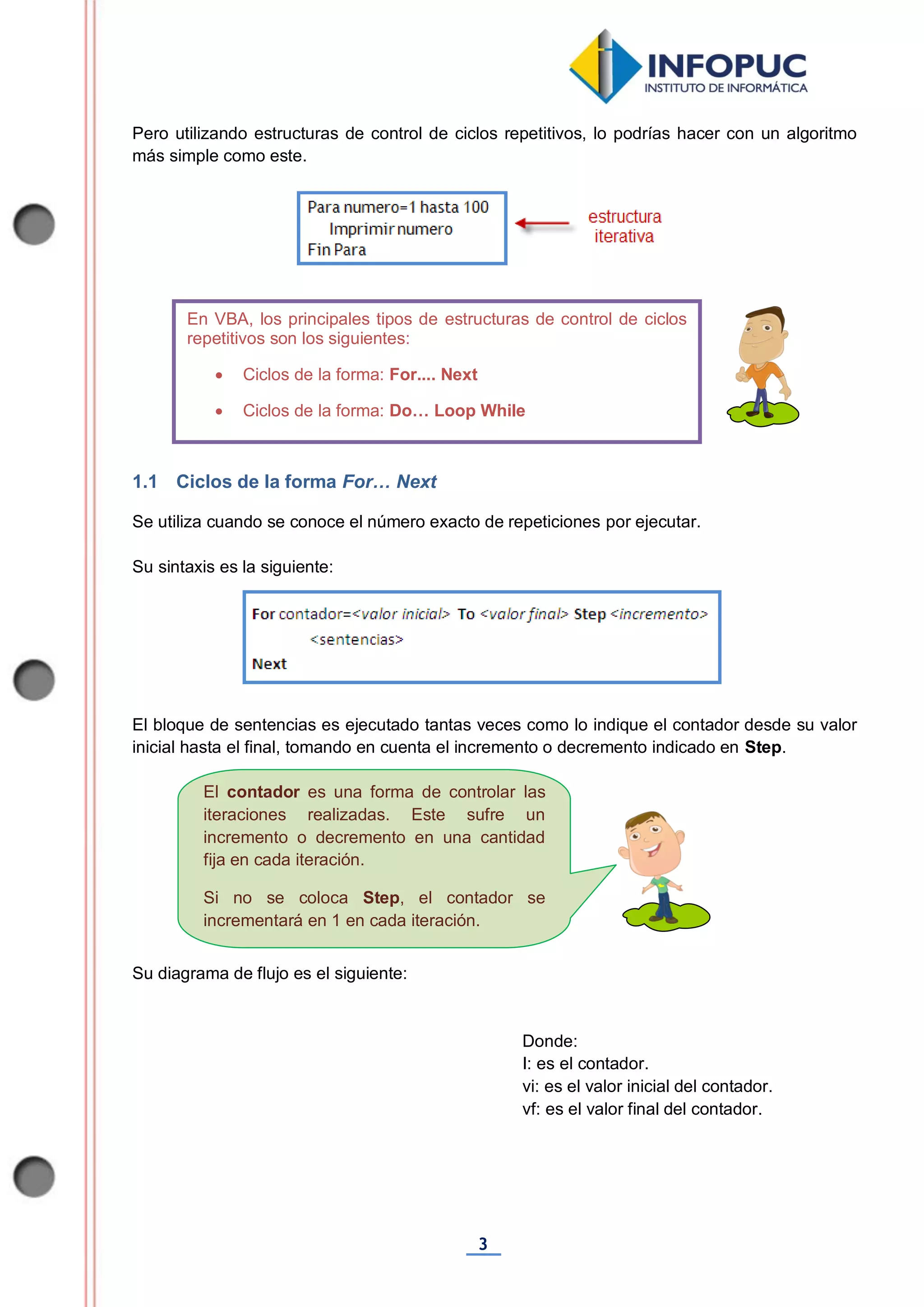 3
El contador es una forma de controlar las
iteraciones realizadas. Este sufre un
incremento o decremento en una cantidad
fija en cada iteración.
Si no se coloca Step, el contador se
incrementará en 1 en cada iteración.
Pero utilizando estructuras de control de ciclos repetitivos, lo podrías hacer con un algoritmo
más simple como este.
1.1 Ciclos de la forma For… Next
Se utiliza cuando se conoce el número exacto de repeticiones por ejecutar.
Su sintaxis es la siguiente:
El bloque de sentencias es ejecutado tantas veces como lo indique el contador desde su valor
inicial hasta el final, tomando en cuenta el incremento o decremento indicado en Step.
Su diagrama de flujo es el siguiente:
Donde:
I: es el contador.
vi: es el valor inicial del contador.
vf: es el valor final del contador.
En VBA, los principales tipos de estructuras de control de ciclos
repetitivos son los siguientes:
 Ciclos de la forma: For.... Next
 Ciclos de la forma: Do… Loop While
 