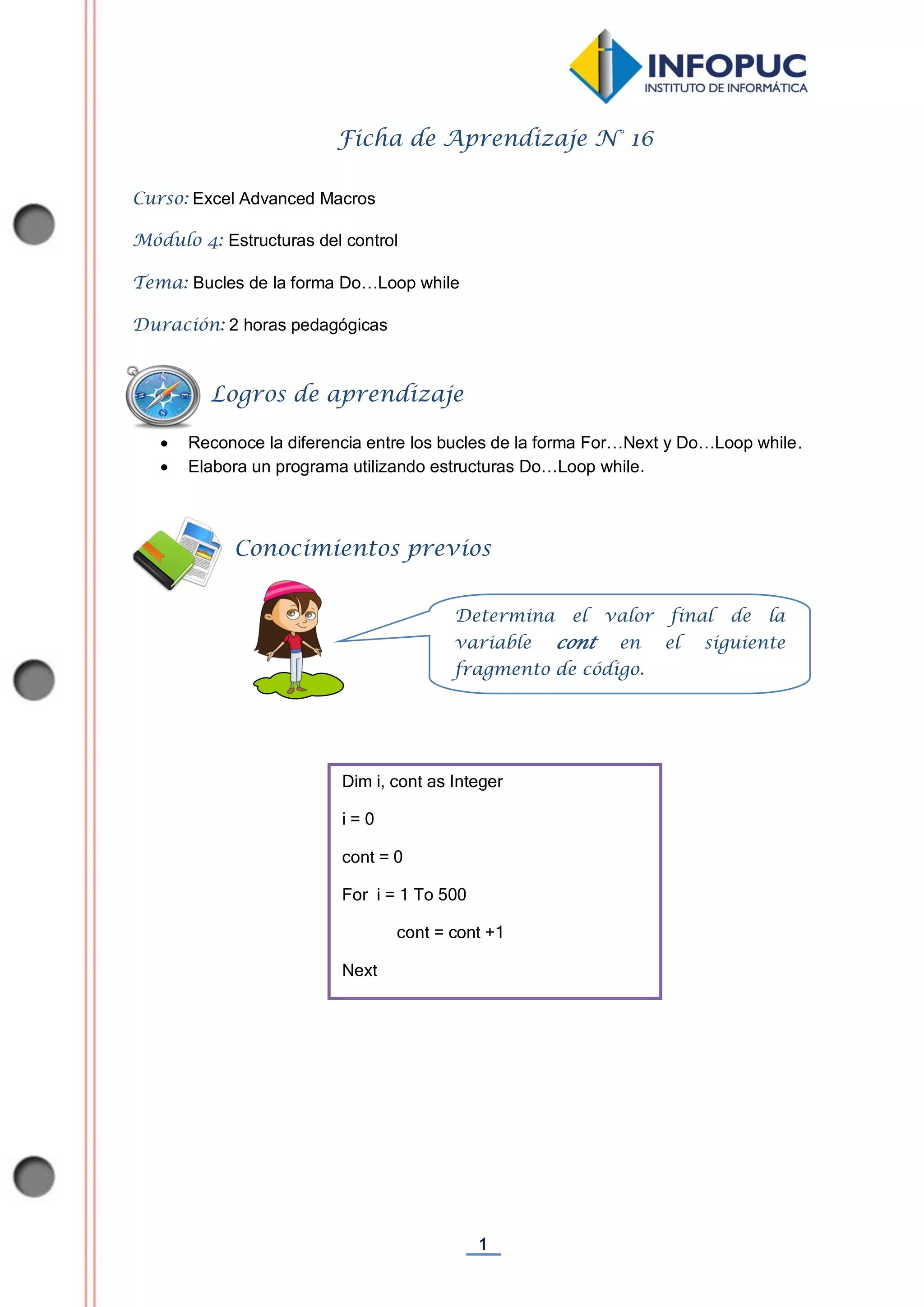 1
Ficha de Aprendizaje N° 16
Curso: Excel Advanced Macros
Módulo 4: Estructuras del control
Tema: Bucles de la forma Do…Loop while
Duración: 2 horas pedagógicas
 Reconoce la diferencia entre los bucles de la forma For…Next y Do…Loop while.
 Elabora un programa utilizando estructuras Do…Loop while.
Dim i, cont as Integer
i = 0
cont = 0
For i = 1 To 500
cont = cont +1
Next
Determina el valor final de la
variable cont en el siguiente
fragmento de código.
Conocimientos previos
Logros de aprendizaje
 