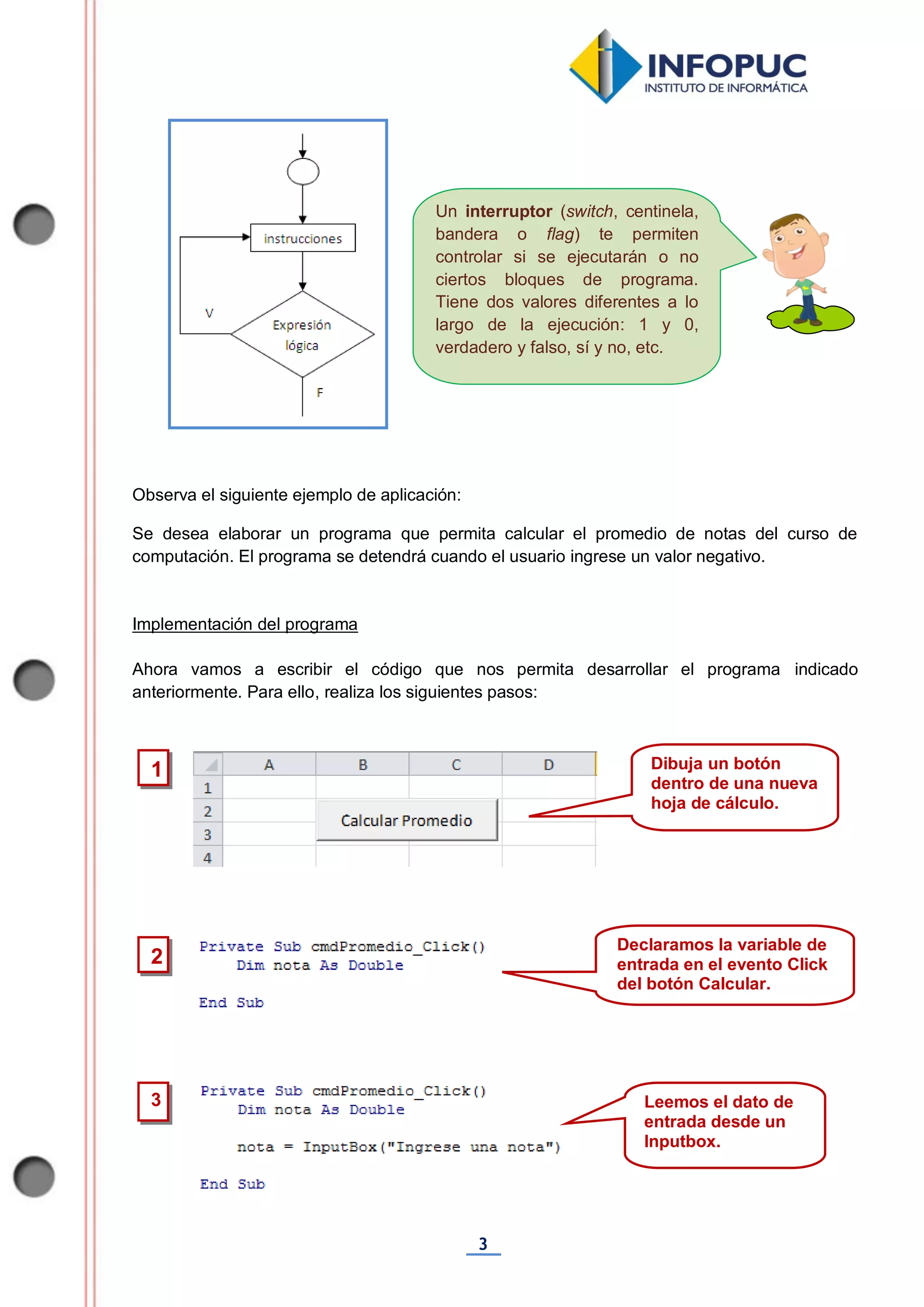 3
Un interruptor (switch, centinela,
bandera o flag) te permiten
controlar si se ejecutarán o no
ciertos bloques de programa.
Tiene dos valores diferentes a lo
largo de la ejecución: 1 y 0,
verdadero y falso, sí y no, etc.
Observa el siguiente ejemplo de aplicación:
Se desea elaborar un programa que permita calcular el promedio de notas del curso de
computación. El programa se detendrá cuando el usuario ingrese un valor negativo.
Implementación del programa
Ahora vamos a escribir el código que nos permita desarrollar el programa indicado
anteriormente. Para ello, realiza los siguientes pasos:
2
Declaramos la variable de
entrada en el evento Click
del botón Calcular.
3 Leemos el dato de
entrada desde un
Inputbox.
1 Dibuja un botón
dentro de una nueva
hoja de cálculo.
 