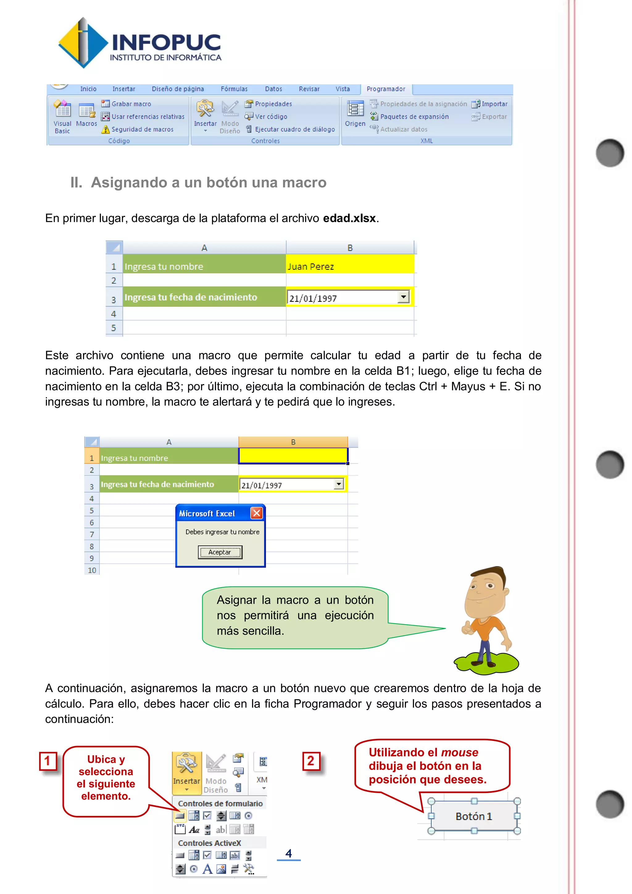 4
Asignar la macro a un botón
nos permitirá una ejecución
más sencilla.
En primer lugar, descarga de la plataforma el archivo edad.xlsx.
Este archivo contiene una macro que permite calcular tu edad a partir de tu fecha de
nacimiento. Para ejecutarla, debes ingresar tu nombre en la celda B1; luego, elige tu fecha de
nacimiento en la celda B3; por último, ejecuta la combinación de teclas Ctrl + Mayus + E. Si no
ingresas tu nombre, la macro te alertará y te pedirá que lo ingreses.
A continuación, asignaremos la macro a un botón nuevo que crearemos dentro de la hoja de
cálculo. Para ello, debes hacer clic en la ficha Programador y seguir los pasos presentados a
continuación:
II. Asignando a un botón una macro
Utilizando el mouse
dibuja el botón en la
posición que desees.
Ubica y
selecciona
el siguiente
elemento.
 