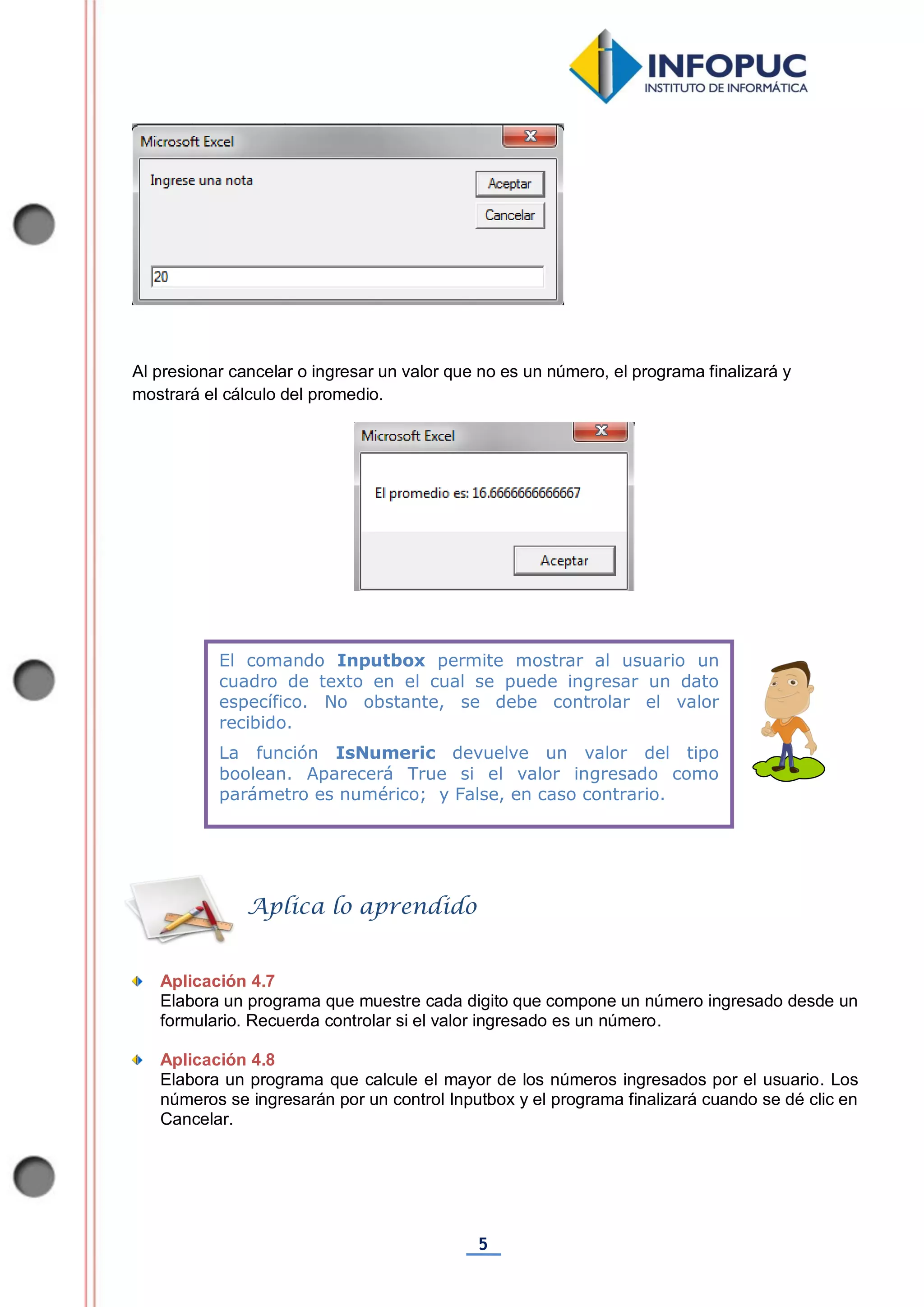 5
Al presionar cancelar o ingresar un valor que no es un número, el programa finalizará y
mostrará el cálculo del promedio.
Aplicación 4.7
Elabora un programa que muestre cada digito que compone un número ingresado desde un
formulario. Recuerda controlar si el valor ingresado es un número.
Aplicación 4.8
Elabora un programa que calcule el mayor de los números ingresados por el usuario. Los
números se ingresarán por un control Inputbox y el programa finalizará cuando se dé clic en
Cancelar.
El comando Inputbox permite mostrar al usuario un
cuadro de texto en el cual se puede ingresar un dato
específico. No obstante, se debe controlar el valor
recibido.
La función IsNumeric devuelve un valor del tipo
boolean. Aparecerá True si el valor ingresado como
parámetro es numérico; y False, en caso contrario.
Aplica lo aprendido
 