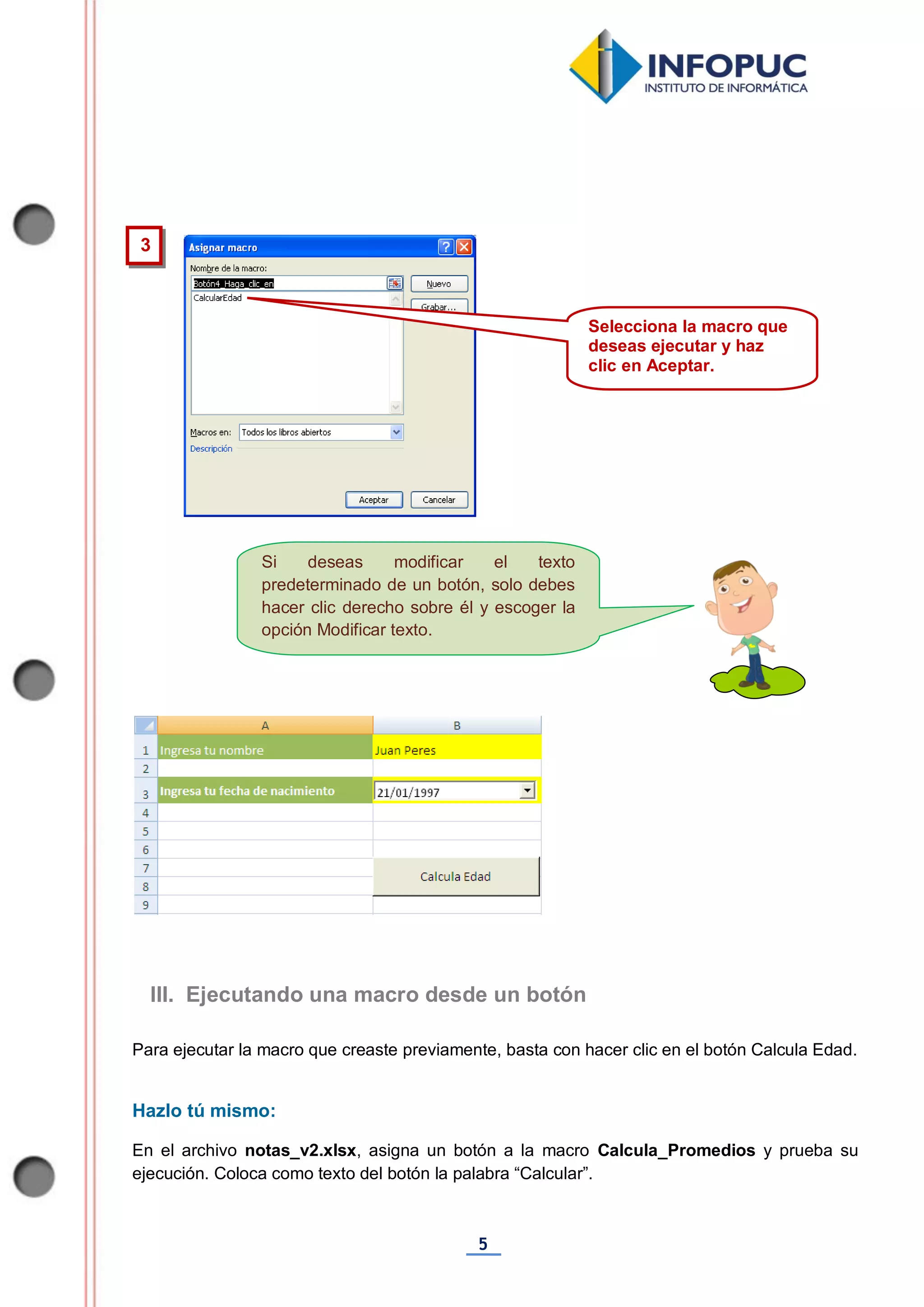 5
Si deseas modificar el texto
predeterminado de un botón, solo debes
hacer clic derecho sobre él y escoger la
opción Modificar texto.
Para ejecutar la macro que creaste previamente, basta con hacer clic en el botón Calcula Edad.
Hazlo tú mismo:
En el archivo notas_v2.xlsx, asigna un botón a la macro Calcula_Promedios y prueba su
ejecución. Coloca como texto del botón la palabra “Calcular”.
3
Selecciona la macro que
deseas ejecutar y haz
clic en Aceptar.
III. Ejecutando una macro desde un botón
 